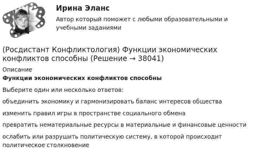      
          Описание
          Функции экономических конфликтов способныВыберите один или несколько ответов:объединить экономику и гармонизировать баланс интересов общества изменить правил игры в пространстве социального обмена превратить нематериальные ресурсы в материальные и финансовые ценности ослабить или разрушить политическую систему, в которой происходит политическое столкновение   
            
            
            (Росдистант Конфликтология) Установите соответствие между типом конфликта в обществе и его определением.(Росдистант Конфликтология) Функции экономических конфликтов способны(Росдистант Конфликтология) Чему учит современная конфликтология?(Росдистант Конфликтология) Что изучает наука «Конфликтология»?(Росдистант Конфликтология) Что называют открытым конфликтом?(Росдистант Конфликтология) Что является объектом политического конфликта?(Росдистант Конфликтология) Что является объектом религиозного конфликта?(Росдистант Конфликтология) Укажите проблемы, которые принято относить к глобальным проблемам современности.(Росдистант Конфликтология) Укажите типы конфликтов, в форме которых может проявляться гендерный конфликт.(Росдистант Конфликтология) Укажите философов, которые в начале XX века начали писать о глобальных проблемах.(Росдистант Конфликтология) Укажите функцию конфликта, негативные последствия которой заключаются в том, что она может привести к рассогласованию интересов личности и коллектива, ослабить связи, существующие в группе.(Росдистант Конфликтология) Укажите элементы внутрисистемного конфликта.(Росдистант Конфликтология) Управление конфликтами – это(Росдистант Конфликтология) Установите соответствие между подходом к пониманию сущности конфликта и особенностями понимания конфликта с точки зрения данного подхода. (Системный / Социально-этнический / Философский / Юридический)