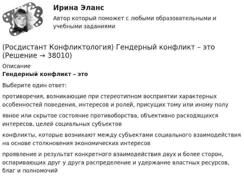      
          Описание
          Гендерный конфликт – это Выберите один ответ:противоречия, возникающие при стереотипном восприятии характерных особенностей поведения, интересов и ролей, присущих тому или иному полу явное или скрытое состояние противоборства, объективно расходящихся интересов, целей социальных субъектов конфликты, которые возникают между субъектами социального взаимодействия на основе столкновения экономических интересов проявление и результат конкретного взаимодействия двух и более сторон, оспаривающих друг у друга распределение и удержание властных ресурсов, благ и полномочий  
            
            
            (Росдистант Конфликтология) Выделите формы протекания межэтнических конфликтов.(Росдистант Конфликтология) Гендерный конфликт – это (Росдистант Конфликтология) Глобальные конфликты – это(Росдистант Конфликтология) Данные трансакции выступают в качестве повода для психологических игр, которые нередко происходят между людьми; слова, которые произносит человек, не соответствуют его жестам, взглядам, эмоциям и действиям. Назовите вид(Росдистант Конфликтология) Данный тип личности не гибок в отношении с окружающими, прямолинеен. Он с большим трудом принимает точку зрения других людей, не признает ничьего мнения; как должное воспринимает уважение и почтение со стороны других людей(Росдистант Конфликтология) Детско-родительский конфликт – это (Росдистант Конфликтология) Динамика конфликта – это (Росдистант Конфликтология) В соответствии с масштабом региональные конфликты классифицируют(Росдистант Конфликтология) Выделите основные виды реакции детей-подростков на действия родителей.(Росдистант Конфликтология) Выделите основные особенности посредничества.(Росдистант Конфликтология) Выделите основные особенности экономических конфликтов.(Росдистант Конфликтология) Выделите основные составляющие силы убеждения.(Росдистант Конфликтология) Выделите основные типы противоречий, которые возникают в сфере экономических конфликтов.(Росдистант Конфликтология) Выделите положительные последствия конфликта как по отношению к участникам конфликта, так и по отношению к социальному окружению.