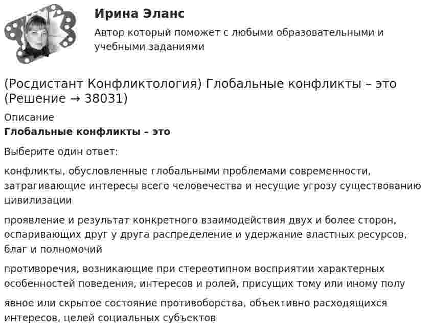      
          Описание
          Глобальные конфликты – этоВыберите один ответ:конфликты, обусловленные глобальными проблемами современности, затрагивающие интересы всего человечества и несущие угрозу существованию цивилизации проявление и результат конкретного взаимодействия двух и более сторон, оспаривающих друг у друга распределение и удержание властных ресурсов, благ и полномочий противоречия, возникающие при стереотипном восприятии характерных особенностей поведения, интересов и ролей, присущих тому или иному полу явное или скрытое состояние противоборства, объективно расходящихся интересов, целей социальных субъектов  
            
            
            (Росдистант Конфликтология) Гендерный конфликт – это (Росдистант Конфликтология) Глобальные конфликты – это(Росдистант Конфликтология) Данные трансакции выступают в качестве повода для психологических игр, которые нередко происходят между людьми; слова, которые произносит человек, не соответствуют его жестам, взглядам, эмоциям и действиям. Назовите вид(Росдистант Конфликтология) Данный тип личности не гибок в отношении с окружающими, прямолинеен. Он с большим трудом принимает точку зрения других людей, не признает ничьего мнения; как должное воспринимает уважение и почтение со стороны других людей(Росдистант Конфликтология) Детско-родительский конфликт – это (Росдистант Конфликтология) Динамика конфликта – это (Росдистант Конфликтология) Если требования, лежащие в основе одной роли, противоречат друг другу, то это может привести(Росдистант Конфликтология) Выделите основные виды реакции детей-подростков на действия родителей.(Росдистант Конфликтология) Выделите основные особенности посредничества.(Росдистант Конфликтология) Выделите основные особенности экономических конфликтов.(Росдистант Конфликтология) Выделите основные составляющие силы убеждения.(Росдистант Конфликтология) Выделите основные типы противоречий, которые возникают в сфере экономических конфликтов.(Росдистант Конфликтология) Выделите положительные последствия конфликта как по отношению к участникам конфликта, так и по отношению к социальному окружению.(Росдистант Конфликтология) Выделите ряд особенностей глобальных конфликтов.