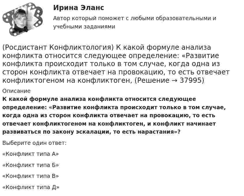      
          Описание
          К какой формуле анализа конфликта относится следующее определение: «Развитие конфликта происходит только в том случае, когда одна из сторон конфликта отвечает на провокацию, то есть отвечает конфликтогеном на конфликтоген, и конфликт начинает развиваться по закону эскалации, то есть нарастания»?Выберите один ответ:«Конфликт типа А» «Конфликт типа Б» «Конфликт типа В» «Конфликт типа Д»   
            
            
            (Росдистант Конфликтология) Как с латинского языка переводится слово «медиация»?(Росдистант Конфликтология) К какой формуле анализа конфликта относится следующее определение: «Развитие конфликта происходит только в том случае, когда одна из сторон конфликта отвечает на провокацию, то есть отвечает конфликтогеном на конфликтоген,(Росдистант Конфликтология) К какой формуле анализа конфликта относится следующее определение: «Сумма двух или более конфликтных ситуаций приводит к конфликту»?(Росдистант Конфликтология) Когда в США появилась процедура медиации?(Росдистант Конфликтология) Когда появился термин «глобальные проблемы»?[Росдистант] Конфликтология (контрольная работа, практические задания)(Росдистант Конфликтология) Конфликтология как самостоятельная наука возникла(Росдистант Конфликтология) Какие виды переговоров выделяют в конфликтологии?(Росдистант Конфликтология) Какие из представленных методов можно отнести к внутриличностным методам разрешения конфликта?(Росдистант Конфликтология) Какие роли может выполнять посредник в конфликте?(Росдистант Конфликтология) Какие типы конфликта выделяют по степени его проявления?(Росдистант Конфликтология) Как называется совершенно нейтральное лицо, которое обоюдно приглашают конфликтующие стороны для урегулирования конфликта?(Росдистант Конфликтология) Каковы основные способы профилактики конфликтов?(Росдистант Конфликтология) Какой из стилей поведения в конфликте К. Томас условно выделяет как наиболее неудачный?