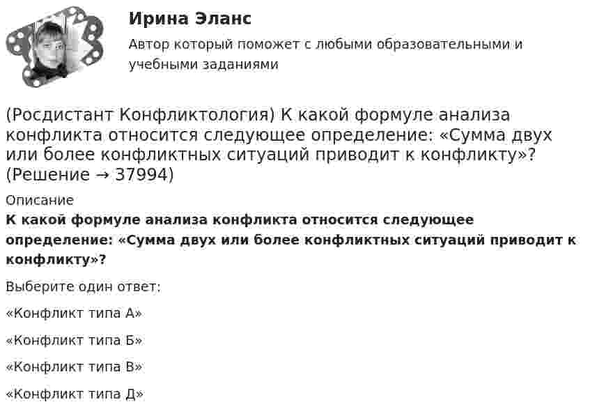      
          Описание
          К какой формуле анализа конфликта относится следующее определение: «Сумма двух или более конфликтных ситуаций приводит к конфликту»?Выберите один ответ:«Конфликт типа А» «Конфликт типа Б» «Конфликт типа В» «Конфликт типа Д»   
            
            
            (Росдистант Конфликтология) К какой формуле анализа конфликта относится следующее определение: «Развитие конфликта происходит только в том случае, когда одна из сторон конфликта отвечает на провокацию, то есть отвечает конфликтогеном на конфликтоген,(Росдистант Конфликтология) К какой формуле анализа конфликта относится следующее определение: «Сумма двух или более конфликтных ситуаций приводит к конфликту»?(Росдистант Конфликтология) Когда в США появилась процедура медиации?(Росдистант Конфликтология) Когда появился термин «глобальные проблемы»?[Росдистант] Конфликтология (контрольная работа, практические задания)(Росдистант Конфликтология) Конфликтология как самостоятельная наука возникла(Росдистант Конфликтология) Конфликты в обществе – это(Росдистант Конфликтология) Какие из представленных методов можно отнести к внутриличностным методам разрешения конфликта?(Росдистант Конфликтология) Какие роли может выполнять посредник в конфликте?(Росдистант Конфликтология) Какие типы конфликта выделяют по степени его проявления?(Росдистант Конфликтология) Как называется совершенно нейтральное лицо, которое обоюдно приглашают конфликтующие стороны для урегулирования конфликта?(Росдистант Конфликтология) Каковы основные способы профилактики конфликтов?(Росдистант Конфликтология) Какой из стилей поведения в конфликте К. Томас условно выделяет как наиболее неудачный?(Росдистант Конфликтология) Какой тип конфликта, по оценке конфликтологов, является самым распространенным?