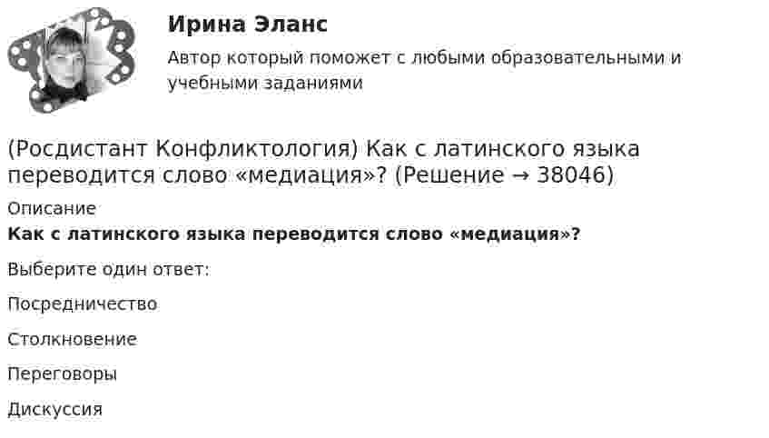      
          Описание
          Как с латинского языка переводится слово «медиация»?Выберите один ответ:Посредничество Столкновение Переговоры Дискуссия   
            
            
            (Росдистант Конфликтология) Какой тип конфликта, по оценке конфликтологов, является самым распространенным?(Росдистант Конфликтология) Как с латинского языка переводится слово «медиация»?(Росдистант Конфликтология) К какой формуле анализа конфликта относится следующее определение: «Развитие конфликта происходит только в том случае, когда одна из сторон конфликта отвечает на провокацию, то есть отвечает конфликтогеном на конфликтоген,(Росдистант Конфликтология) К какой формуле анализа конфликта относится следующее определение: «Сумма двух или более конфликтных ситуаций приводит к конфликту»?(Росдистант Конфликтология) Когда в США появилась процедура медиации?(Росдистант Конфликтология) Когда появился термин «глобальные проблемы»?[Росдистант] Конфликтология (контрольная работа, практические задания)[Росдистант]Конфликтология.Итоговый тест Росдистант ТГУ 2023г(Росдистант Конфликтология) Какие виды переговоров выделяют в конфликтологии?(Росдистант Конфликтология) Какие из представленных методов можно отнести к внутриличностным методам разрешения конфликта?(Росдистант Конфликтология) Какие роли может выполнять посредник в конфликте?(Росдистант Конфликтология) Какие типы конфликта выделяют по степени его проявления?(Росдистант Конфликтология) Как называется совершенно нейтральное лицо, которое обоюдно приглашают конфликтующие стороны для урегулирования конфликта?(Росдистант Конфликтология) Каковы основные способы профилактики конфликтов?