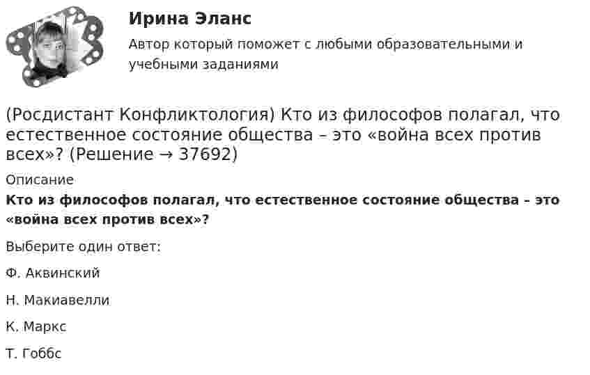      
          Описание
          Кто из философов полагал, что естественное состояние общества – это «война всех против всех»?Выберите один ответ:Ф. Аквинский Н. Макиавелли К. Маркс Т. Гоббс  
            
            
            (Росдистант Конфликтология) Конфликты в обществе – это(Росдистант Конфликтология) Кто из философов полагал, что естественное состояние общества – это «война всех против всех»?(Росдистант Конфликтология) Кто может выступать в роли посредника в конфликте?(Росдистант Конфликтология) Медиация – это(Росдистант Конфликтология) Межличностный конфликт – это (Росдистант Конфликтология) Моральная норма – это (Росдистант Конфликтология) Назовите вид трансакции, при которой на стимул дается реакция, активизирующая не подходящее для данной ситуации эго-состояние; часто такие трансакции начинаются взаимными упреками и могут закончится конфликтом. (Росдистант Конфликтология) Какой тип конфликта, по оценке конфликтологов, является самым распространенным?(Росдистант Конфликтология) Как с латинского языка переводится слово «медиация»?(Росдистант Конфликтология) К какой формуле анализа конфликта относится следующее определение: «Развитие конфликта происходит только в том случае, когда одна из сторон конфликта отвечает на провокацию, то есть отвечает конфликтогеном на конфликтоген,(Росдистант Конфликтология) К какой формуле анализа конфликта относится следующее определение: «Сумма двух или более конфликтных ситуаций приводит к конфликту»?(Росдистант Конфликтология) Когда в США появилась процедура медиации?(Росдистант Конфликтология) Когда появился термин «глобальные проблемы»?[Росдистант] Конфликтология (контрольная работа, практические задания)