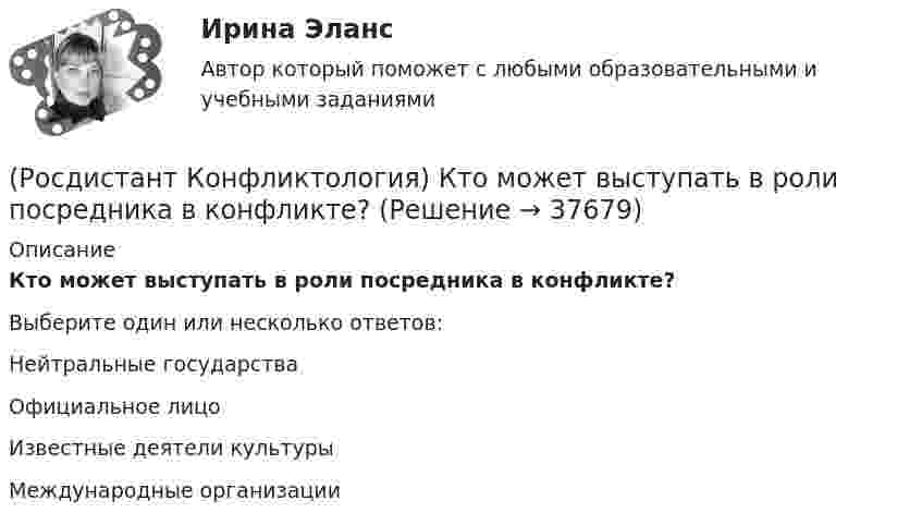      
          Описание
          Кто может выступать в роли посредника в конфликте?Выберите один или несколько ответов:Нейтральные государства Официальное лицо Известные деятели культуры Международные организации   
            
            
            (Росдистант Конфликтология) Кто из философов полагал, что естественное состояние общества – это «война всех против всех»?(Росдистант Конфликтология) Кто может выступать в роли посредника в конфликте?(Росдистант Конфликтология) Медиация – это(Росдистант Конфликтология) Межличностный конфликт – это (Росдистант Конфликтология) Моральная норма – это (Росдистант Конфликтология) Назовите вид трансакции, при которой на стимул дается реакция, активизирующая не подходящее для данной ситуации эго-состояние; часто такие трансакции начинаются взаимными упреками и могут закончится конфликтом. (Росдистант Конфликтология) Назовите виды взаимодействия этносов.(Росдистант Конфликтология) Как с латинского языка переводится слово «медиация»?(Росдистант Конфликтология) К какой формуле анализа конфликта относится следующее определение: «Развитие конфликта происходит только в том случае, когда одна из сторон конфликта отвечает на провокацию, то есть отвечает конфликтогеном на конфликтоген,(Росдистант Конфликтология) К какой формуле анализа конфликта относится следующее определение: «Сумма двух или более конфликтных ситуаций приводит к конфликту»?(Росдистант Конфликтология) Когда в США появилась процедура медиации?(Росдистант Конфликтология) Когда появился термин «глобальные проблемы»?[Росдистант] Конфликтология (контрольная работа, практические задания)(Росдистант Конфликтология) Конфликтология как самостоятельная наука возникла