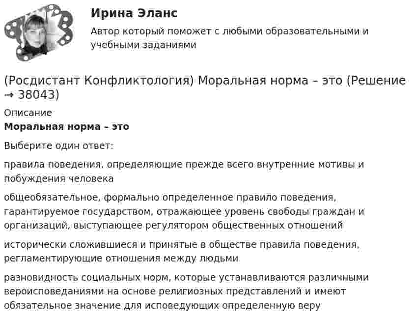      
          Описание
          Моральная норма – это Выберите один ответ:правила поведения, определяющие прежде всего внутренние мотивы и побуждения человека общеобязательное, формально определенное правило поведения, гарантируемое государством, отражающее уровень свободы граждан и организаций, выступающее регулятором общественных отношений исторически сложившиеся и принятые в обществе правила поведения, регламентирующие отношения между людьми разновидность социальных норм, которые устанавливаются различными вероисповеданиями на основе религиозных представлений и имеют обязательное значение для исповедующих определенную веру   
            
            
            (Росдистант Конфликтология) Межличностный конфликт – это (Росдистант Конфликтология) Моральная норма – это (Росдистант Конфликтология) Назовите вид трансакции, при которой на стимул дается реакция, активизирующая не подходящее для данной ситуации эго-состояние; часто такие трансакции начинаются взаимными упреками и могут закончится конфликтом. (Росдистант Конфликтология) Назовите виды взаимодействия этносов.(Росдистант Конфликтология) Назовите группу методов, которые применяют в том случае, когда все методы разрешения конфликта исчерпаны.(Росдистант Конфликтология) Назовите имя российского конфликтолога, автора работы «Конфликты в нашей жизни и их разрешение».(Росдистант Конфликтология) Назовите конфликты, которые возникают в соответствии с формулами, предложенными Виктором Шейновым в книге «Конфликты в нашей жизни и их разрешение».(Росдистант Конфликтология) Когда в США появилась процедура медиации?(Росдистант Конфликтология) Когда появился термин «глобальные проблемы»?[Росдистант] Конфликтология (контрольная работа, практические задания)(Росдистант Конфликтология) Конфликтология как самостоятельная наука возникла(Росдистант Конфликтология) Конфликты в обществе – это(Росдистант Конфликтология) Кто из философов полагал, что естественное состояние общества – это «война всех против всех»?(Росдистант Конфликтология) Кто может выступать в роли посредника в конфликте?