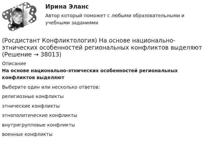      
          Описание
          На основе национально-этнических особенностей региональных конфликтов выделяютВыберите один или несколько ответов:религиозные конфликты этнические конфликты этнополитические конфликты внутригрупповые конфликты военные конфликты   
            
            
            (Росдистант Конфликтология) На кого в организации возложена функция разрешения конфликтных ситуаций?(Росдистант Конфликтология) На основе национально-этнических особенностей региональных конфликтов выделяют(Росдистант Конфликтология) Негативные функции политического конфликта способны(Росдистант Конфликтология) Определите факторы, в соответствии с которыми принято классифицировать конфликты в конфликтологии.(Росдистант Конфликтология) Перечислите виды трансакции, выделяемые Э. Берном.(Росдистант Конфликтология) Перечислите задачи, которые выполняет консультант в процессе переговоров.(Росдистант Конфликтология) Перечислите неофициальных медиаторов.(Росдистант Конфликтология) Назовите основные функции семьи.(Росдистант Конфликтология) Назовите предпосылки разрешения конфликта.(Росдистант Конфликтология) Назовите стиль поведения в конфликте, к которому относится данная характеристика по сетке Томаса – Килменна: «сочетание низкого уровня напористости и слабой предрасположенности к сотрудничеству».(Росдистант Конфликтология) Назовите факторы, которые, по оценке конфликтологов, оказали влияние на возникновение науки «Конфликтология».(Росдистант Конфликтология) Назовите функцию конфликта, которая может стимулировать творческую инициативу, помочь находить нестандартные подходы к решению тех или иных проблем.(Росдистант Конфликтология) Назовите функцию конфликта, которая способствует снятию психологической напряженности, снижению уровня негативных эмоций у участников противостояния.(Росдистант Конфликтология) Назовите характерные особенности, которые отличают семейные конфликты от других типов конфликтов.
