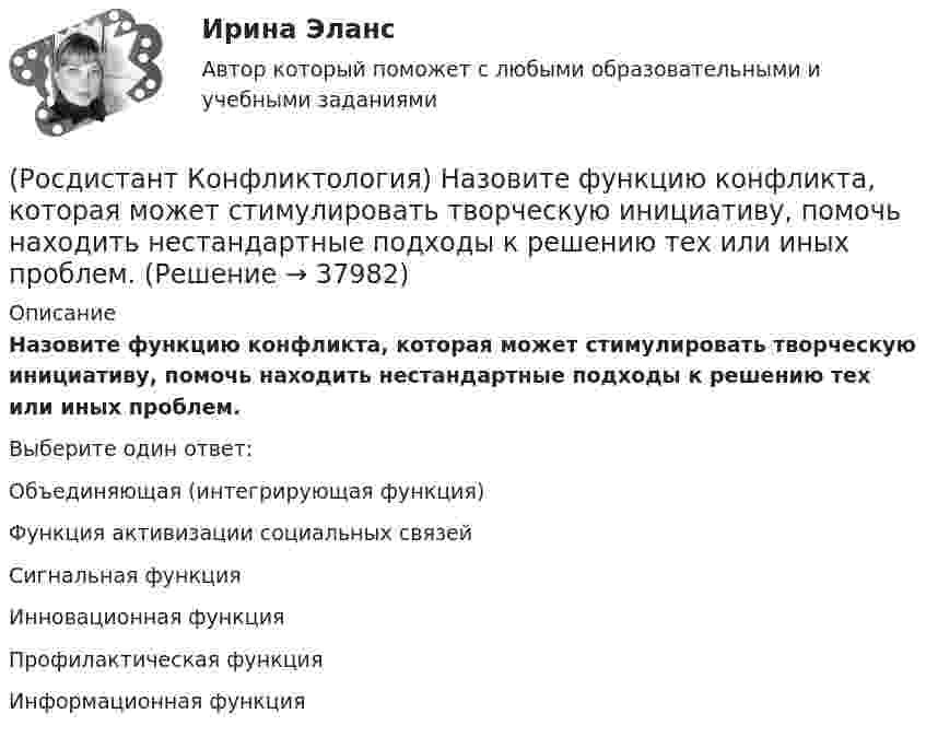      
          Описание
          Назовите функцию конфликта, которая может стимулировать творческую инициативу, помочь находить нестандартные подходы к решению тех или иных проблем.Выберите один ответ:Объединяющая (интегрирующая функция) Функция активизации социальных связей Сигнальная функция Инновационная функция Профилактическая функция Информационная функция   
            
            
            (Росдистант Конфликтология) Назовите факторы, которые, по оценке конфликтологов, оказали влияние на возникновение науки «Конфликтология».(Росдистант Конфликтология) Назовите функцию конфликта, которая может стимулировать творческую инициативу, помочь находить нестандартные подходы к решению тех или иных проблем.(Росдистант Конфликтология) Назовите функцию конфликта, которая способствует снятию психологической напряженности, снижению уровня негативных эмоций у участников противостояния.(Росдистант Конфликтология) Назовите характерные особенности, которые отличают семейные конфликты от других типов конфликтов.(Росдистант Конфликтология) Назовите четыре основные группы конфликтов, входящих в конфликты в обществе.(Росдистант Конфликтология) На кого в организации возложена функция разрешения конфликтных ситуаций?(Росдистант Конфликтология) На основе национально-этнических особенностей региональных конфликтов выделяют(Росдистант Конфликтология) Назовите одного из представителей «теории функционального конфликта».(Росдистант Конфликтология) Назовите основные правила ведения дискуссии.(Росдистант Конфликтология) Назовите основные причины внутриличностных конфликтов.(Росдистант Конфликтология) Назовите основные причины семейных конфликтов.(Росдистант Конфликтология) Назовите основные стили поведения в конфликте.(Росдистант Конфликтология) Назовите основные функции семьи.(Росдистант Конфликтология) Назовите предпосылки разрешения конфликта.