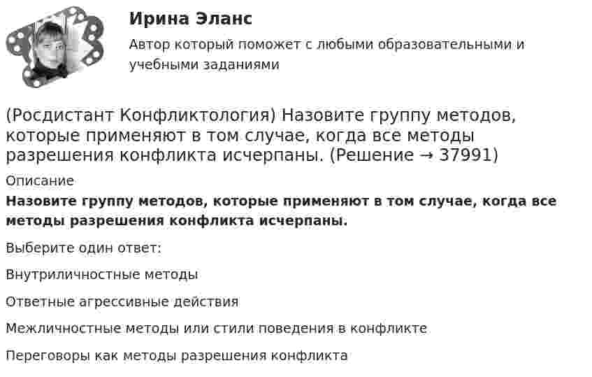      
          Описание
          Назовите группу методов, которые применяют в том случае, когда все методы разрешения конфликта исчерпаны.Выберите один ответ:Внутриличностные методы Ответные агрессивные действия Межличностные методы или стили поведения в конфликте Переговоры как методы разрешения конфликта   
            
            
            (Росдистант Конфликтология) Назовите виды взаимодействия этносов.(Росдистант Конфликтология) Назовите группу методов, которые применяют в том случае, когда все методы разрешения конфликта исчерпаны.(Росдистант Конфликтология) Назовите имя российского конфликтолога, автора работы «Конфликты в нашей жизни и их разрешение».(Росдистант Конфликтология) Назовите конфликты, которые возникают в соответствии с формулами, предложенными Виктором Шейновым в книге «Конфликты в нашей жизни и их разрешение».(Росдистант Конфликтология) Назовите научную теорию управления, возникшую во второй половине XX века, в которой считалось, что конфликты могут являться как положительным фактором в развитии отношений в организации, так и отрицательным, то есть(Росдистант Конфликтология) Назовите немецкого философа, который в своей теории считал, что единственной причиной конфликтов в обществе является частная собственность.(Росдистант Конфликтология) Назовите объект экономического конфликта.(Росдистант Конфликтология) Конфликтология как самостоятельная наука возникла(Росдистант Конфликтология) Конфликты в обществе – это(Росдистант Конфликтология) Кто из философов полагал, что естественное состояние общества – это «война всех против всех»?(Росдистант Конфликтология) Кто может выступать в роли посредника в конфликте?(Росдистант Конфликтология) Медиация – это(Росдистант Конфликтология) Межличностный конфликт – это (Росдистант Конфликтология) Моральная норма – это 