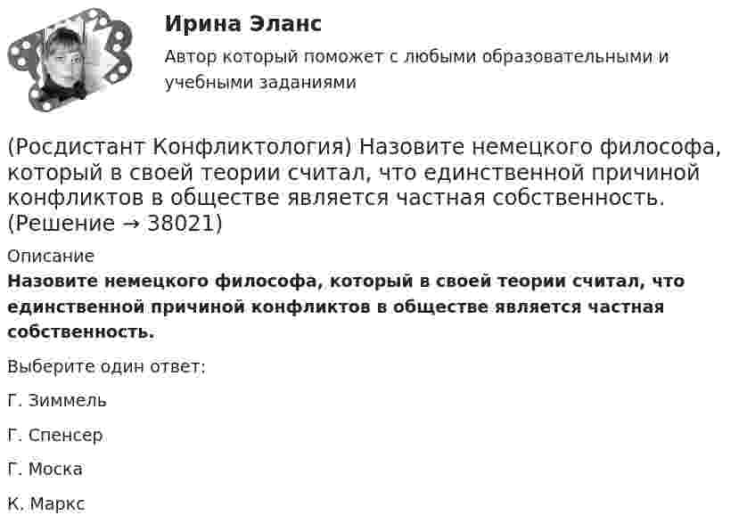      
          Описание
          Назовите немецкого философа, который в своей теории считал, что единственной причиной конфликтов в обществе является частная собственность.Выберите один ответ:Г. Зиммель Г. Спенсер Г. Моска К. Маркс   
            
            
            (Росдистант Конфликтология) Назовите научную теорию управления, возникшую во второй половине XX века, в которой считалось, что конфликты могут являться как положительным фактором в развитии отношений в организации, так и отрицательным, то есть(Росдистант Конфликтология) Назовите немецкого философа, который в своей теории считал, что единственной причиной конфликтов в обществе является частная собственность.(Росдистант Конфликтология) Назовите объект экономического конфликта.(Росдистант Конфликтология) Назовите одного из представителей «теории функционального конфликта».(Росдистант Конфликтология) Назовите основные правила ведения дискуссии.(Росдистант Конфликтология) Назовите основные причины внутриличностных конфликтов.(Росдистант Конфликтология) Назовите основные причины семейных конфликтов.(Росдистант Конфликтология) Медиация – это(Росдистант Конфликтология) Межличностный конфликт – это (Росдистант Конфликтология) Моральная норма – это (Росдистант Конфликтология) Назовите вид трансакции, при которой на стимул дается реакция, активизирующая не подходящее для данной ситуации эго-состояние; часто такие трансакции начинаются взаимными упреками и могут закончится конфликтом. (Росдистант Конфликтология) Назовите виды взаимодействия этносов.(Росдистант Конфликтология) Назовите группу методов, которые применяют в том случае, когда все методы разрешения конфликта исчерпаны.(Росдистант Конфликтология) Назовите имя российского конфликтолога, автора работы «Конфликты в нашей жизни и их разрешение».