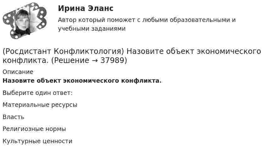      
          Описание
          Назовите объект экономического конфликта.Выберите один ответ:Материальные ресурсы Власть Религиозные нормы Культурные ценности   
            
            
            (Росдистант Конфликтология) Назовите немецкого философа, который в своей теории считал, что единственной причиной конфликтов в обществе является частная собственность.(Росдистант Конфликтология) Назовите объект экономического конфликта.(Росдистант Конфликтология) Назовите одного из представителей «теории функционального конфликта».(Росдистант Конфликтология) Назовите основные правила ведения дискуссии.(Росдистант Конфликтология) Назовите основные причины внутриличностных конфликтов.(Росдистант Конфликтология) Назовите основные причины семейных конфликтов.(Росдистант Конфликтология) Назовите основные стили поведения в конфликте.(Росдистант Конфликтология) Межличностный конфликт – это (Росдистант Конфликтология) Моральная норма – это (Росдистант Конфликтология) Назовите вид трансакции, при которой на стимул дается реакция, активизирующая не подходящее для данной ситуации эго-состояние; часто такие трансакции начинаются взаимными упреками и могут закончится конфликтом. (Росдистант Конфликтология) Назовите виды взаимодействия этносов.(Росдистант Конфликтология) Назовите группу методов, которые применяют в том случае, когда все методы разрешения конфликта исчерпаны.(Росдистант Конфликтология) Назовите имя российского конфликтолога, автора работы «Конфликты в нашей жизни и их разрешение».(Росдистант Конфликтология) Назовите конфликты, которые возникают в соответствии с формулами, предложенными Виктором Шейновым в книге «Конфликты в нашей жизни и их разрешение».