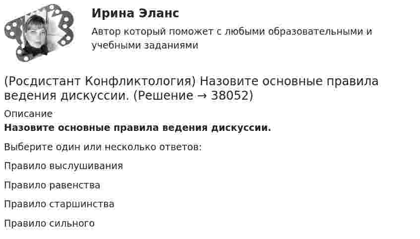      
          Описание
          Назовите основные правила ведения дискуссии.Выберите один или несколько ответов:Правило выслушивания Правило равенства Правило старшинства Правило сильного   
            
            
            (Росдистант Конфликтология) Назовите одного из представителей «теории функционального конфликта».(Росдистант Конфликтология) Назовите основные правила ведения дискуссии.(Росдистант Конфликтология) Назовите основные причины внутриличностных конфликтов.(Росдистант Конфликтология) Назовите основные причины семейных конфликтов.(Росдистант Конфликтология) Назовите основные стили поведения в конфликте.(Росдистант Конфликтология) Назовите основные функции семьи.(Росдистант Конфликтология) Назовите предпосылки разрешения конфликта.(Росдистант Конфликтология) Назовите вид трансакции, при которой на стимул дается реакция, активизирующая не подходящее для данной ситуации эго-состояние; часто такие трансакции начинаются взаимными упреками и могут закончится конфликтом. (Росдистант Конфликтология) Назовите виды взаимодействия этносов.(Росдистант Конфликтология) Назовите группу методов, которые применяют в том случае, когда все методы разрешения конфликта исчерпаны.(Росдистант Конфликтология) Назовите имя российского конфликтолога, автора работы «Конфликты в нашей жизни и их разрешение».(Росдистант Конфликтология) Назовите конфликты, которые возникают в соответствии с формулами, предложенными Виктором Шейновым в книге «Конфликты в нашей жизни и их разрешение».(Росдистант Конфликтология) Назовите научную теорию управления, возникшую во второй половине XX века, в которой считалось, что конфликты могут являться как положительным фактором в развитии отношений в организации, так и отрицательным, то есть(Росдистант Конфликтология) Назовите немецкого философа, который в своей теории считал, что единственной причиной конфликтов в обществе является частная собственность.