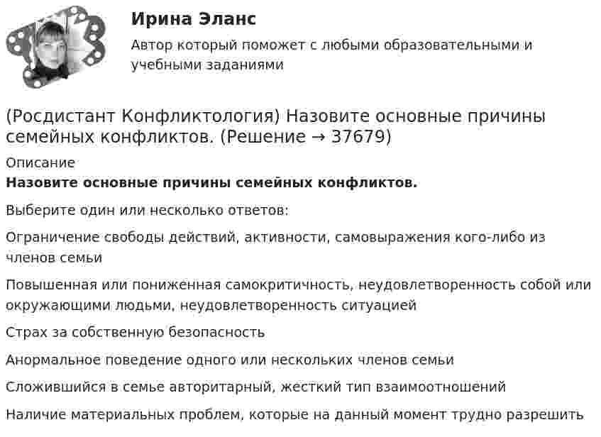      
          Описание
          Назовите основные причины семейных конфликтов.Выберите один или несколько ответов:Ограничение свободы действий, активности, самовыражения кого-либо из членов семьи Повышенная или пониженная самокритичность, неудовлетворенность собой или окружающими людьми, неудовлетворенность ситуацией Страх за собственную безопасность Анормальное поведение одного или нескольких членов семьи Сложившийся в семье авторитарный, жесткий тип взаимоотношений Наличие материальных проблем, которые на данный момент трудно разрешить   
            
            
            (Росдистант Конфликтология) Назовите основные причины внутриличностных конфликтов.(Росдистант Конфликтология) Назовите основные причины семейных конфликтов.(Росдистант Конфликтология) Назовите основные стили поведения в конфликте.(Росдистант Конфликтология) Назовите основные функции семьи.(Росдистант Конфликтология) Назовите предпосылки разрешения конфликта.(Росдистант Конфликтология) Назовите стиль поведения в конфликте, к которому относится данная характеристика по сетке Томаса – Килменна: «сочетание низкого уровня напористости и слабой предрасположенности к сотрудничеству».(Росдистант Конфликтология) Назовите факторы, которые, по оценке конфликтологов, оказали влияние на возникновение науки «Конфликтология».(Росдистант Конфликтология) Назовите группу методов, которые применяют в том случае, когда все методы разрешения конфликта исчерпаны.(Росдистант Конфликтология) Назовите имя российского конфликтолога, автора работы «Конфликты в нашей жизни и их разрешение».(Росдистант Конфликтология) Назовите конфликты, которые возникают в соответствии с формулами, предложенными Виктором Шейновым в книге «Конфликты в нашей жизни и их разрешение».(Росдистант Конфликтология) Назовите научную теорию управления, возникшую во второй половине XX века, в которой считалось, что конфликты могут являться как положительным фактором в развитии отношений в организации, так и отрицательным, то есть(Росдистант Конфликтология) Назовите немецкого философа, который в своей теории считал, что единственной причиной конфликтов в обществе является частная собственность.(Росдистант Конфликтология) Назовите объект экономического конфликта.(Росдистант Конфликтология) Назовите одного из представителей «теории функционального конфликта».