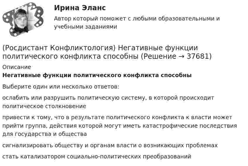      
          Описание
          Негативные функции политического конфликта способныВыберите один или несколько ответов:ослабить или разрушить политическую систему, в которой происходит политическое столкновение привести к тому, что в результате политического конфликта к власти может прийти группа, действия которой могут иметь катастрофические последствия для государства и общества сигнализировать обществу и органам власти о возникающих проблемах стать катализатором социально-политических преобразований   
            
            
            (Росдистант Конфликтология) На основе национально-этнических особенностей региональных конфликтов выделяют(Росдистант Конфликтология) Негативные функции политического конфликта способны(Росдистант Конфликтология) Определите факторы, в соответствии с которыми принято классифицировать конфликты в конфликтологии.(Росдистант Конфликтология) Перечислите виды трансакции, выделяемые Э. Берном.(Росдистант Конфликтология) Перечислите задачи, которые выполняет консультант в процессе переговоров.(Росдистант Конфликтология) Перечислите неофициальных медиаторов.(Росдистант Конфликтология) Перечислите основные правила бесконфликтного поведения сотрудников, придерживаться которых необходимо руководству организации.(Росдистант Конфликтология) Назовите предпосылки разрешения конфликта.(Росдистант Конфликтология) Назовите стиль поведения в конфликте, к которому относится данная характеристика по сетке Томаса – Килменна: «сочетание низкого уровня напористости и слабой предрасположенности к сотрудничеству».(Росдистант Конфликтология) Назовите факторы, которые, по оценке конфликтологов, оказали влияние на возникновение науки «Конфликтология».(Росдистант Конфликтология) Назовите функцию конфликта, которая может стимулировать творческую инициативу, помочь находить нестандартные подходы к решению тех или иных проблем.(Росдистант Конфликтология) Назовите функцию конфликта, которая способствует снятию психологической напряженности, снижению уровня негативных эмоций у участников противостояния.(Росдистант Конфликтология) Назовите характерные особенности, которые отличают семейные конфликты от других типов конфликтов.(Росдистант Конфликтология) Назовите четыре основные группы конфликтов, входящих в конфликты в обществе.