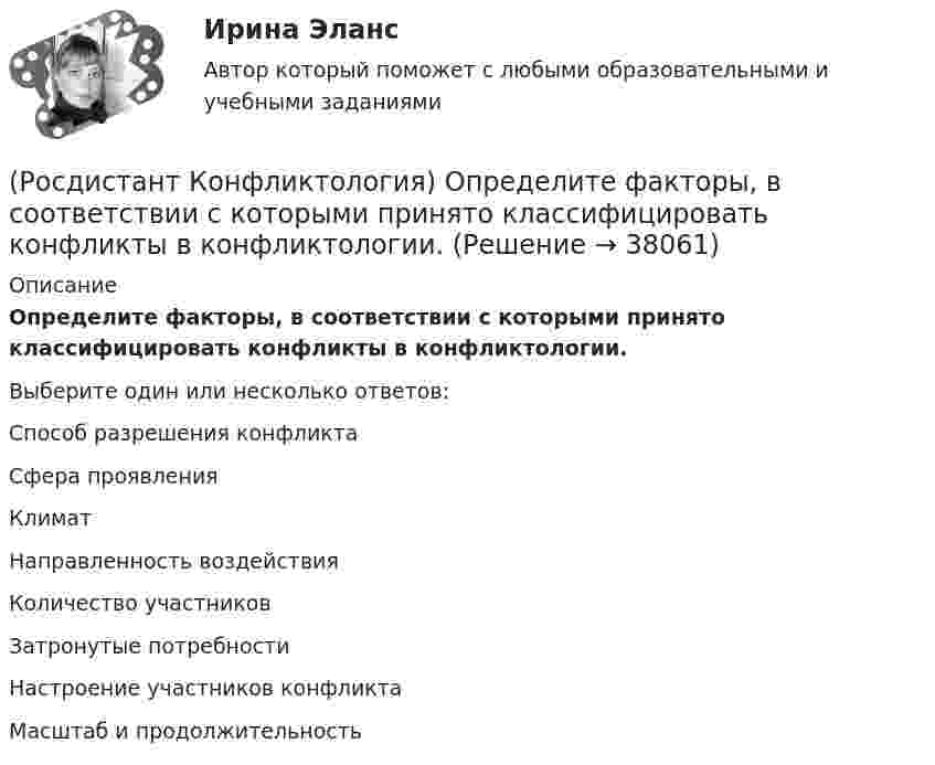      
          Описание
          Определите факторы, в соответствии с которыми принято классифицировать конфликты в конфликтологии.Выберите один или несколько ответов:Способ разрешения конфликта Сфера проявления Климат Направленность воздействия Количество участников Затронутые потребности Настроение участников конфликта Масштаб и продолжительность   
            
            
            (Росдистант Конфликтология) Негативные функции политического конфликта способны(Росдистант Конфликтология) Определите факторы, в соответствии с которыми принято классифицировать конфликты в конфликтологии.(Росдистант Конфликтология) Перечислите виды трансакции, выделяемые Э. Берном.(Росдистант Конфликтология) Перечислите задачи, которые выполняет консультант в процессе переговоров.(Росдистант Конфликтология) Перечислите неофициальных медиаторов.(Росдистант Конфликтология) Перечислите основные правила бесконфликтного поведения сотрудников, придерживаться которых необходимо руководству организации.(Росдистант Конфликтология) Перечислите основные функции переговоров.(Росдистант Конфликтология) Назовите стиль поведения в конфликте, к которому относится данная характеристика по сетке Томаса – Килменна: «сочетание низкого уровня напористости и слабой предрасположенности к сотрудничеству».(Росдистант Конфликтология) Назовите факторы, которые, по оценке конфликтологов, оказали влияние на возникновение науки «Конфликтология».(Росдистант Конфликтология) Назовите функцию конфликта, которая может стимулировать творческую инициативу, помочь находить нестандартные подходы к решению тех или иных проблем.(Росдистант Конфликтология) Назовите функцию конфликта, которая способствует снятию психологической напряженности, снижению уровня негативных эмоций у участников противостояния.(Росдистант Конфликтология) Назовите характерные особенности, которые отличают семейные конфликты от других типов конфликтов.(Росдистант Конфликтология) Назовите четыре основные группы конфликтов, входящих в конфликты в обществе.(Росдистант Конфликтология) На кого в организации возложена функция разрешения конфликтных ситуаций?