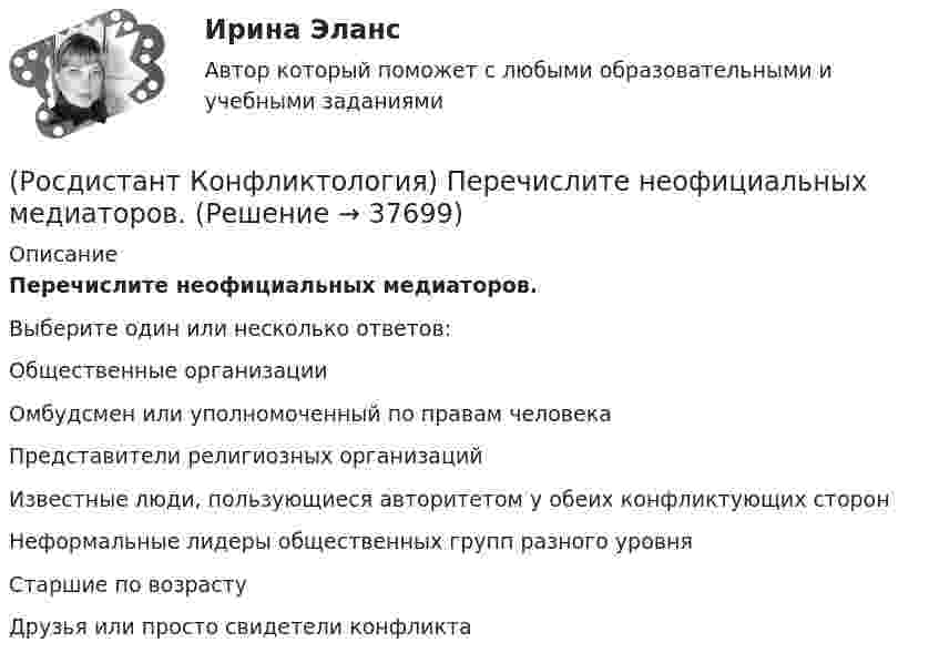      
          Описание
          Перечислите неофициальных медиаторов.Выберите один или несколько ответов:Общественные организации Омбудсмен или уполномоченный по правам человека Представители религиозных организаций Известные люди, пользующиеся авторитетом у обеих конфликтующих сторон Неформальные лидеры общественных групп разного уровня Старшие по возрасту Друзья или просто свидетели конфликта   
            
            
            (Росдистант Конфликтология) Перечислите задачи, которые выполняет консультант в процессе переговоров.(Росдистант Конфликтология) Перечислите неофициальных медиаторов.(Росдистант Конфликтология) Перечислите основные правила бесконфликтного поведения сотрудников, придерживаться которых необходимо руководству организации.(Росдистант Конфликтология) Перечислите основные функции переговоров.(Росдистант Конфликтология) Перечислите противоречия, лежащие в основе конфликта, которые носят объективный характер.(Росдистант Конфликтология) По занимаемой территории вооруженные конфликты принято классифицировать(Росдистант Конфликтология) Позитивные функции политического конфликта способны(Росдистант Конфликтология) Назовите функцию конфликта, которая способствует снятию психологической напряженности, снижению уровня негативных эмоций у участников противостояния.(Росдистант Конфликтология) Назовите характерные особенности, которые отличают семейные конфликты от других типов конфликтов.(Росдистант Конфликтология) Назовите четыре основные группы конфликтов, входящих в конфликты в обществе.(Росдистант Конфликтология) На кого в организации возложена функция разрешения конфликтных ситуаций?(Росдистант Конфликтология) На основе национально-этнических особенностей региональных конфликтов выделяют(Росдистант Конфликтология) Негативные функции политического конфликта способны(Росдистант Конфликтология) Определите факторы, в соответствии с которыми принято классифицировать конфликты в конфликтологии.
