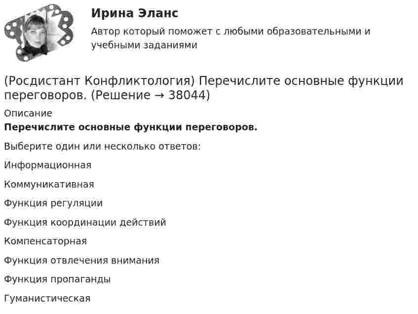      
          Описание
          Перечислите основные функции переговоров.Выберите один или несколько ответов:Информационная Коммуникативная Функция регуляции Функция координации действий Компенсаторная Функция отвлечения внимания Функция пропаганды Гуманистическая   
            
            
            (Росдистант Конфликтология) Перечислите основные правила бесконфликтного поведения сотрудников, придерживаться которых необходимо руководству организации.(Росдистант Конфликтология) Перечислите основные функции переговоров.(Росдистант Конфликтология) Перечислите противоречия, лежащие в основе конфликта, которые носят объективный характер.(Росдистант Конфликтология) По занимаемой территории вооруженные конфликты принято классифицировать(Росдистант Конфликтология) Позитивные функции политического конфликта способны(Росдистант Конфликтология) После того как в дело вступает ..., все остальные участники конфликта становятся просто пассивными зрителями.[Росдистант] Конфликтология (ПРАКТИЧЕСКИЕ ЗАДАНИЯ 1-4)(Росдистант Конфликтология) Назовите четыре основные группы конфликтов, входящих в конфликты в обществе.(Росдистант Конфликтология) На кого в организации возложена функция разрешения конфликтных ситуаций?(Росдистант Конфликтология) На основе национально-этнических особенностей региональных конфликтов выделяют(Росдистант Конфликтология) Негативные функции политического конфликта способны(Росдистант Конфликтология) Определите факторы, в соответствии с которыми принято классифицировать конфликты в конфликтологии.(Росдистант Конфликтология) Перечислите виды трансакции, выделяемые Э. Берном.(Росдистант Конфликтология) Перечислите задачи, которые выполняет консультант в процессе переговоров.