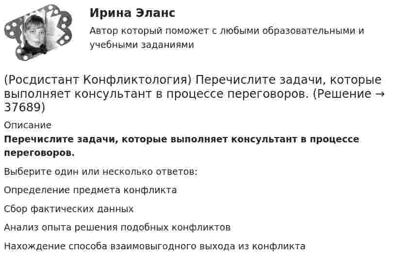      
          Описание
          Перечислите задачи, которые выполняет консультант в процессе переговоров.Выберите один или несколько ответов:Определение предмета конфликта Сбор фактических данных Анализ опыта решения подобных конфликтов Нахождение способа взаимовыгодного выхода из конфликта   
            
            
            (Росдистант Конфликтология) Перечислите виды трансакции, выделяемые Э. Берном.(Росдистант Конфликтология) Перечислите задачи, которые выполняет консультант в процессе переговоров.(Росдистант Конфликтология) Перечислите неофициальных медиаторов.(Росдистант Конфликтология) Перечислите основные правила бесконфликтного поведения сотрудников, придерживаться которых необходимо руководству организации.(Росдистант Конфликтология) Перечислите основные функции переговоров.(Росдистант Конфликтология) Перечислите противоречия, лежащие в основе конфликта, которые носят объективный характер.(Росдистант Конфликтология) По занимаемой территории вооруженные конфликты принято классифицировать(Росдистант Конфликтология) Назовите функцию конфликта, которая может стимулировать творческую инициативу, помочь находить нестандартные подходы к решению тех или иных проблем.(Росдистант Конфликтология) Назовите функцию конфликта, которая способствует снятию психологической напряженности, снижению уровня негативных эмоций у участников противостояния.(Росдистант Конфликтология) Назовите характерные особенности, которые отличают семейные конфликты от других типов конфликтов.(Росдистант Конфликтология) Назовите четыре основные группы конфликтов, входящих в конфликты в обществе.(Росдистант Конфликтология) На кого в организации возложена функция разрешения конфликтных ситуаций?(Росдистант Конфликтология) На основе национально-этнических особенностей региональных конфликтов выделяют(Росдистант Конфликтология) Негативные функции политического конфликта способны