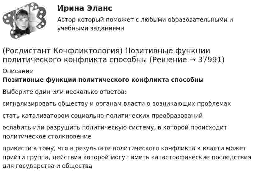      
          Описание
          Позитивные функции политического конфликта способныВыберите один или несколько ответов:сигнализировать обществу и органам власти о возникающих проблемах стать катализатором социально-политических преобразований ослабить или разрушить политическую систему, в которой происходит политическое столкновение привести к тому, что в результате политического конфликта к власти может прийти группа, действия которой могут иметь катастрофические последствия для государства и общества   
            
            
            (Росдистант Конфликтология) По занимаемой территории вооруженные конфликты принято классифицировать(Росдистант Конфликтология) Позитивные функции политического конфликта способны(Росдистант Конфликтология) После того как в дело вступает ..., все остальные участники конфликта становятся просто пассивными зрителями.[Росдистант] Конфликтология (ПРАКТИЧЕСКИЕ ЗАДАНИЯ 1-4)[Росдистант] Конфликтология (ПРАКТИЧЕСКИЕ ЗАДАНИЯ 1-8)РОСДИСТАНТ. Конфликтология.Практическое задание 1.[Росдистант]Конфликтология.Практическое задание 1.Росдистант ТГУ 2023г (Росдистант Конфликтология) Негативные функции политического конфликта способны(Росдистант Конфликтология) Определите факторы, в соответствии с которыми принято классифицировать конфликты в конфликтологии.(Росдистант Конфликтология) Перечислите виды трансакции, выделяемые Э. Берном.(Росдистант Конфликтология) Перечислите задачи, которые выполняет консультант в процессе переговоров.(Росдистант Конфликтология) Перечислите неофициальных медиаторов.(Росдистант Конфликтология) Перечислите основные правила бесконфликтного поведения сотрудников, придерживаться которых необходимо руководству организации.(Росдистант Конфликтология) Перечислите основные функции переговоров.