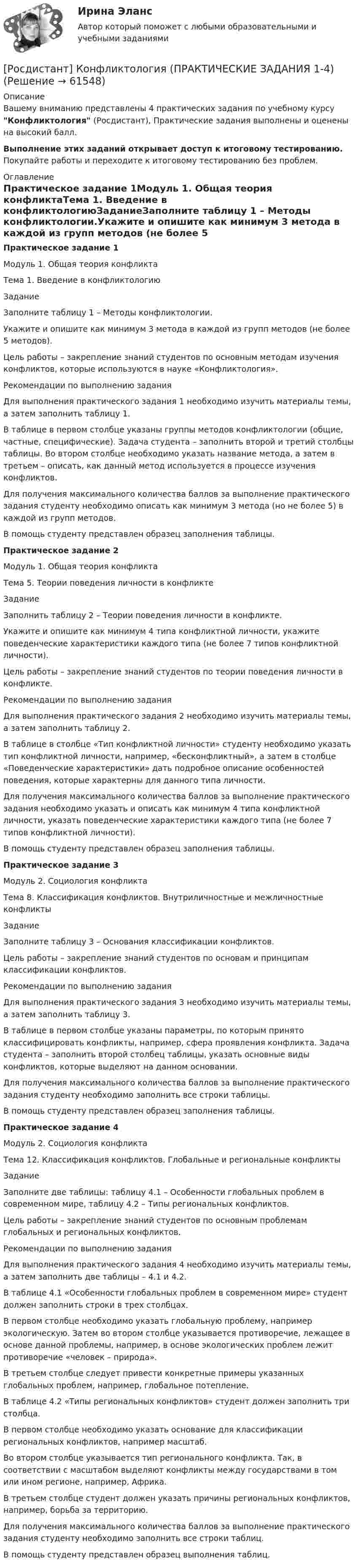     
            Описание
            Вашему вниманию представлены 4 практических задания по учебному курсу Конфликтология (Росдистант), Практические задания выполнены и оценены на высокий балл.Выполнение этих заданий открывает доступ к итоговому тестированию. Покупайте работы и переходите к итоговому тестированию без проблем. 
            Оглавление
            Практическое задание 1Модуль 1. Общая теория конфликтаТема 1. Введение в конфликтологиюЗаданиеЗаполните таблицу 1 – Методы конфликтологии.Укажите и опишите как минимум 3 метода в каждой из групп методов (не более 5 методов).Цель работы – закрепление знаний студентов по основным методам изучения конфликтов, которые используются в науке «Конфликтология».Рекомендации по выполнению заданияДля выполнения практического задания 1 необходимо изучить материалы темы, а затем заполнить таблицу 1.В таблице в первом столбце указаны группы методов конфликтологии (общие, частные, специфические). Задача студента – заполнить второй и третий столбцы таблицы. Во втором столбце необходимо указать название метода, а затем в третьем – описать, как данный метод используется в процессе изучения конфликтов.Для получения максимального количества баллов за выполнение практического задания студенту необходимо описать как минимум 3 метода (но не более 5) в каждой из групп методов.В помощь студенту представлен образец заполнения таблицы.Практическое задание 2Модуль 1. Общая теория конфликтаТема 5. Теории поведения личности в конфликтеЗаданиеЗаполнить таблицу 2 – Теории поведения личности в конфликте.Укажите и опишите как минимум 4 типа конфликтной личности, укажите поведенческие характеристики каждого типа (не более 7 типов конфликтной личности).Цель работы – закрепление знаний студентов по теории поведения личности в конфликте.Рекомендации по выполнению заданияДля выполнения практического задания 2 необходимо изучить материалы темы, а затем заполнить таблицу 2.В таблице в столбце «Тип конфликтной личности» студенту необходимо указать тип конфликтной личности, например, «бесконфликтный», а затем в столбце «Поведенческие характеристики» дать подробное описание особенностей поведения, которые характерны для данного типа личности.Для получения максимального количества баллов за выполнение практического задания необходимо указать и описать как минимум 4 типа конфликтной личности, указать поведенческие характеристики каждого типа (не более 7 типов конфликтной личности).В помощь студенту представлен образец заполнения таблицы.Практическое задание 3Модуль 2. Социология конфликтаТема 8. Классификация конфликтов. Внутриличностные и межличностные конфликтыЗаданиеЗаполните таблицу 3 – Основания классификации конфликтов.Цель работы – закрепление знаний студентов по основам и принципам классификации конфликтов.Рекомендации по выполнению заданияДля выполнения практического задания 3 необходимо изучить материалы темы, а затем заполнить таблицу 3.В таблице в первом столбце указаны параметры, по которым принято классифицировать конфликты, например, сфера проявления конфликта. Задача студента – заполнить второй столбец таблицы, указать основные виды конфликтов, которые выделяют на данном основании.Для получения максимального количества баллов за выполнение практического задания студенту необходимо заполнить все строки таблицы.В помощь студенту представлен образец заполнения таблицы.Практическое задание 4Модуль 2. Социология конфликтаТема 12. Классификация конфликтов. Глобальные и региональные конфликтыЗаданиеЗаполните две таблицы: таблицу 4.1 – Особенности глобальных проблем в современном мире, таблицу 4.2 – Типы региональных конфликтов.Цель работы – закрепление знаний студентов по основным проблемам глобальных и региональных конфликтов.Рекомендации по выполнению заданияДля выполнения практического задания 4 необходимо изучить материалы темы, а затем заполнить две таблицы – 4.1 и 4.2.В таблице 4.1 «Особенности глобальных проблем в современном мире» студент должен заполнить строки в трех столбцах.В первом столбце необходимо указать глобальную проблему, например экологическую. Затем во втором столбце указывается противоречие, лежащее в основе данной проблемы, например, в основе экологических проблем лежит противоречие «человек – природа».В третьем столбце следует привести конкретные примеры указанных глобальных проблем, например, глобальное потепление.В таблице 4.2 «Типы региональных конфликтов» студент должен заполнить три столбца.В первом столбце необходимо указать основание для классификации региональных конфликтов, например масштаб.Во втором столбце указывается тип регионального конфликта. Так, в соответствии с масштабом выделяют конфликты между государствами в том или ином регионе, например, Африка.В третьем столбце студент должен указать причины региональных конфликтов, например, борьба за территорию.Для получения максимального количества баллов за выполнение практического задания студенту необходимо заполнить все строки таблиц.В помощь студенту представлен образец выполнения таблиц.  
            
            
            (Росдистант Конфликтология) После того как в дело вступает ..., все остальные участники конфликта становятся просто пассивными зрителями.[Росдистант] Конфликтология (ПРАКТИЧЕСКИЕ ЗАДАНИЯ 1-4)[Росдистант] Конфликтология (ПРАКТИЧЕСКИЕ ЗАДАНИЯ 1-8)РОСДИСТАНТ. Конфликтология.Практическое задание 1.[Росдистант]Конфликтология.Практическое задание 1.Росдистант ТГУ 2023г РОСДИСТАНТ. Конфликтология.Практическое задание 2.[Росдистант]Конфликтология.Практическое задание 2.Росдистант ТГУ 2023г (Росдистант Конфликтология) Перечислите виды трансакции, выделяемые Э. Берном.(Росдистант Конфликтология) Перечислите задачи, которые выполняет консультант в процессе переговоров.(Росдистант Конфликтология) Перечислите неофициальных медиаторов.(Росдистант Конфликтология) Перечислите основные правила бесконфликтного поведения сотрудников, придерживаться которых необходимо руководству организации.(Росдистант Конфликтология) Перечислите основные функции переговоров.(Росдистант Конфликтология) Перечислите противоречия, лежащие в основе конфликта, которые носят объективный характер.(Росдистант Конфликтология) По занимаемой территории вооруженные конфликты принято классифицировать