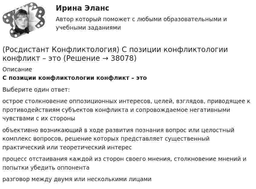      
          Описание
          С позиции конфликтологии конфликт – этоВыберите один ответ:острое столкновение оппозиционных интересов, целей, взглядов, приводящее к противодействиям субъектов конфликта и сопровождаемое негативными чувствами с их стороны объективно возникающий в ходе развития познания вопрос или целостный комплекс вопросов, решение которых представляет существенный практический или теоретический интерес процесс отстаивания каждой из сторон своего мнения, столкновение мнений и попытки убедить оппонента разговор между двумя или несколькими лицами   
            
            
            (Росдистант Конфликтология) Социальный конфликт – это(Росдистант Конфликтология) С позиции конфликтологии конфликт – это(Росдистант Конфликтология) С позиции современного подхода конфликт может быть конструктивным. Укажите, в каких аспектах деятельности организации конфликт может помочь.(Росдистант Конфликтология) Субъектами регионального конфликта являются(Росдистант Конфликтология) Укажите вид трансакции, к которому можно отнести представленную ниже конфликтную ситуацию  Муж спрашивает у жены: «Где мои брюки?». Его жена, считая, что он ее обвиняет в беспорядке, нервно отвечает: Где снял, там и возьми(Росдистант Конфликтология) Укажите вид трансакции, к которому можно отнести ситуацию, приведенную ниже.   Муж спрашивает у жены: «Где мои брюки?». На это его жена ему спокойно отвечает: «В комнате на стуле».(Росдистант Конфликтология) Укажите научную теорию управления, возникшую в 40–70-е годы XX века, в рамках которой конфликты рассматриваются как признак неэффективности организации деятельности предприятия, признак плохого управления.(Росдистант Конфликтология) Соотнесите пример с типом ролевого конфликта.(Росдистант Конфликтология) Соотнесите стиль поведения в конфликте с его характерными чертами.(Росдистант Конфликтология) Соотнесите тип конфликта в обществе с его определением.(Росдистант Конфликтология) Соотнесите тип конфликта с его определением.(Росдистант Конфликтология) Соотнесите тип конфликтной личности и его характерные особенности.(Росдистант Конфликтология) Соотнесите тип темперамента и его характеристику.(Росдистант Конфликтология) Соотнесите функцию семьи с ее основными задачами.