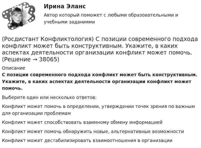      
          Описание
          С позиции современного подхода конфликт может быть конструктивным. Укажите, в каких аспектах деятельности организации конфликт может помочь.Выберите один или несколько ответов:Конфликт может помочь в определении, утверждении точек зрения по важным для организации проблемам Конфликт может способствовать взаимному обмену информацией Конфликт может помочь обнаружить новые, альтернативные возможности Конфликт может дестабилизировать взаимоотношения в организации  
            
            
            (Росдистант Конфликтология) С позиции конфликтологии конфликт – это(Росдистант Конфликтология) С позиции современного подхода конфликт может быть конструктивным. Укажите, в каких аспектах деятельности организации конфликт может помочь.(Росдистант Конфликтология) Субъектами регионального конфликта являются(Росдистант Конфликтология) Укажите вид трансакции, к которому можно отнести представленную ниже конфликтную ситуацию  Муж спрашивает у жены: «Где мои брюки?». Его жена, считая, что он ее обвиняет в беспорядке, нервно отвечает: Где снял, там и возьми(Росдистант Конфликтология) Укажите вид трансакции, к которому можно отнести ситуацию, приведенную ниже.   Муж спрашивает у жены: «Где мои брюки?». На это его жена ему спокойно отвечает: «В комнате на стуле».(Росдистант Конфликтология) Укажите научную теорию управления, возникшую в 40–70-е годы XX века, в рамках которой конфликты рассматриваются как признак неэффективности организации деятельности предприятия, признак плохого управления.(Росдистант Конфликтология) Укажите научные теории управления, возникшие в первой половине XX века, в которых рационализация деятельности организации рассматривается как одно из условий предотвращения конфликтов.(Росдистант Конфликтология) Соотнесите стиль поведения в конфликте с его характерными чертами.(Росдистант Конфликтология) Соотнесите тип конфликта в обществе с его определением.(Росдистант Конфликтология) Соотнесите тип конфликта с его определением.(Росдистант Конфликтология) Соотнесите тип конфликтной личности и его характерные особенности.(Росдистант Конфликтология) Соотнесите тип темперамента и его характеристику.(Росдистант Конфликтология) Соотнесите функцию семьи с ее основными задачами.(Росдистант Конфликтология) Социальная норма – это