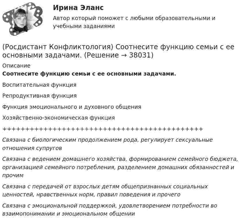      
          Описание
          Соотнесите функцию семьи с ее основными задачами.Воспитательная функцияРепродуктивная функцияФункция эмоционального и духовного общенияХозяйственно-экономическая функция++++++++++++++++++++++++++++++++++++++++++++Связана с биологическим продолжением рода, регулирует сексуальные отношения супруговСвязана с ведением домашнего хозяйства, формированием семейного бюджета, организацией семейного потребления, разделением домашних обязанностей и прочимСвязана с передачей от взрослых детям общепризнанных социальных ценностей, нравственных норм, правил поведения и прочегоСвязана с эмоциональной поддержкой, удовлетворением потребности во взаимопонимании и эмоциональном общении  
            
            
            (Росдистант Конфликтология) Соотнесите тип темперамента и его характеристику.(Росдистант Конфликтология) Соотнесите функцию семьи с ее основными задачами.(Росдистант Конфликтология) Социальная норма – это(Росдистант Конфликтология) Социальный конфликт – это(Росдистант Конфликтология) С позиции конфликтологии конфликт – это(Росдистант Конфликтология) С позиции современного подхода конфликт может быть конструктивным. Укажите, в каких аспектах деятельности организации конфликт может помочь.(Росдистант Конфликтология) Субъектами регионального конфликта являются(Росдистант Конфликтология) Семейные конфликты – это(Росдистант Конфликтология) Соотнесите вид структурирования времени и его характеристику.(Росдистант Конфликтология) Соотнесите вид управления конфликтом с его определением.(Росдистант Конфликтология) Соотнесите пример с типом ролевого конфликта.(Росдистант Конфликтология) Соотнесите стиль поведения в конфликте с его характерными чертами.(Росдистант Конфликтология) Соотнесите тип конфликта в обществе с его определением.(Росдистант Конфликтология) Соотнесите тип конфликта с его определением.