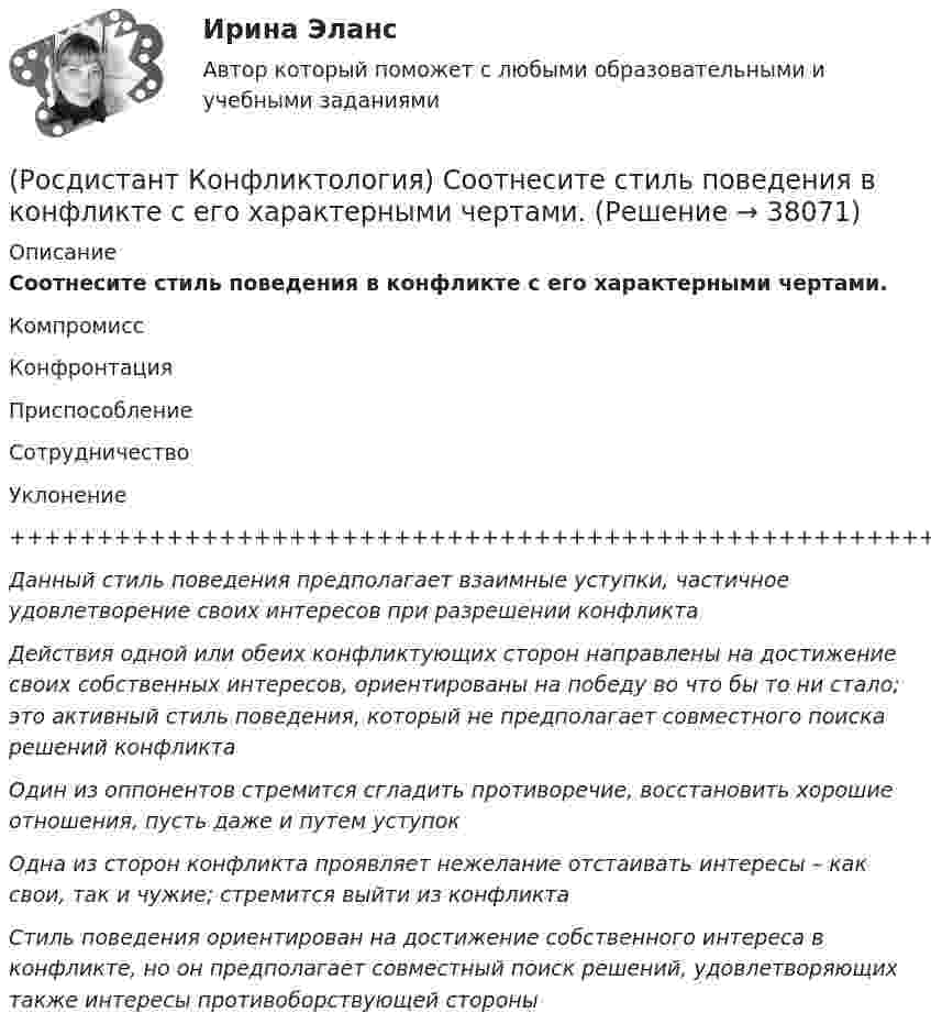      
          Описание
          Соотнесите стиль поведения в конфликте с его характерными чертами.КомпромиссКонфронтацияПриспособлениеСотрудничествоУклонение+++++++++++++++++++++++++++++++++++++++++++++++++++++++++++++++Данный стиль поведения предполагает взаимные уступки, частичное удовлетворение своих интересов при разрешении конфликтаДействия одной или обеих конфликтующих сторон направлены на достижение своих собственных интересов, ориентированы на победу во что бы то ни стало; это активный стиль поведения, который не предполагает совместного поиска решений конфликтаОдин из оппонентов стремится сгладить противоречие, восстановить хорошие отношения, пусть даже и путем уступокОдна из сторон конфликта проявляет нежелание отстаивать интересы – как свои, так и чужие; стремится выйти из конфликтаСтиль поведения ориентирован на достижение собственного интереса в конфликте, но он предполагает совместный поиск решений, удовлетворяющих также интересы противоборствующей стороны     
            
            
            (Росдистант Конфликтология) Соотнесите пример с типом ролевого конфликта.(Росдистант Конфликтология) Соотнесите стиль поведения в конфликте с его характерными чертами.(Росдистант Конфликтология) Соотнесите тип конфликта в обществе с его определением.(Росдистант Конфликтология) Соотнесите тип конфликта с его определением.(Росдистант Конфликтология) Соотнесите тип конфликтной личности и его характерные особенности.(Росдистант Конфликтология) Соотнесите тип темперамента и его характеристику.(Росдистант Конфликтология) Соотнесите функцию семьи с ее основными задачами.(Росдистант Конфликтология) Предмет конфликтологии – этоРОСДИСТАНТ Конфликтология Промежуточные тесты № 1,2,3[Росдистант] Конфликтология (ПРОМЕЖУТОЧНЫЕ ТЕСТЫ ) Росдистант ТГУ 2023 г.(Росдистант Конфликтология) Расположите последовательность стадий конфликта.(Росдистант Конфликтология) Религия – это(Росдистант Конфликтология) Семейные конфликты – это(Росдистант Конфликтология) Соотнесите вид структурирования времени и его характеристику.
