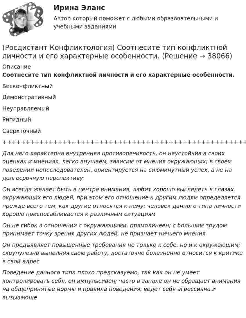     
          Описание
          Соотнесите тип конфликтной личности и его характерные особенности.БесконфликтныйДемонстративныйНеуправляемыйРигидныйСверхточный++++++++++++++++++++++++++++++++++++++++++++++++++++++++++++++++++Для него характерна внутренняя противоречивость, он неустойчив в своих оценках и мнениях, легко внушаем, зависим от мнения окружающих; в своем поведении непоследователен, ориентируется на сиюминутный успех, а не на долгосрочную перспективуОн всегда желает быть в центре внимания, любит хорошо выглядеть в глазах окружающих его людей, при этом его отношение к другим людям определяется прежде всего тем, как другие относятся к нему; человек данного типа личности хорошо приспосабливается к различным ситуациямОн не гибок в отношении с окружающими, прямолинеен; с большим трудом принимает точку зрения других людей, не признает ничьего мненияОн предъявляет повышенные требования не только к себе, но и к окружающим; скрупулезно выполняя свою работу, достаточно болезненно относится к критике в свой адресПоведение данного типа плохо предсказуемо, так как он не умеет контролировать себя, он импульсивен; часто в запале он не обращает внимания на общепринятые нормы и правила поведения, ведет себя агрессивно и вызывающе   
            
            
            (Росдистант Конфликтология) Соотнесите тип конфликта с его определением.(Росдистант Конфликтология) Соотнесите тип конфликтной личности и его характерные особенности.(Росдистант Конфликтология) Соотнесите тип темперамента и его характеристику.(Росдистант Конфликтология) Соотнесите функцию семьи с ее основными задачами.(Росдистант Конфликтология) Социальная норма – это(Росдистант Конфликтология) Социальный конфликт – это(Росдистант Конфликтология) С позиции конфликтологии конфликт – это(Росдистант Конфликтология) Расположите последовательность стадий конфликта.(Росдистант Конфликтология) Религия – это(Росдистант Конфликтология) Семейные конфликты – это(Росдистант Конфликтология) Соотнесите вид структурирования времени и его характеристику.(Росдистант Конфликтология) Соотнесите вид управления конфликтом с его определением.(Росдистант Конфликтология) Соотнесите пример с типом ролевого конфликта.(Росдистант Конфликтология) Соотнесите стиль поведения в конфликте с его характерными чертами.