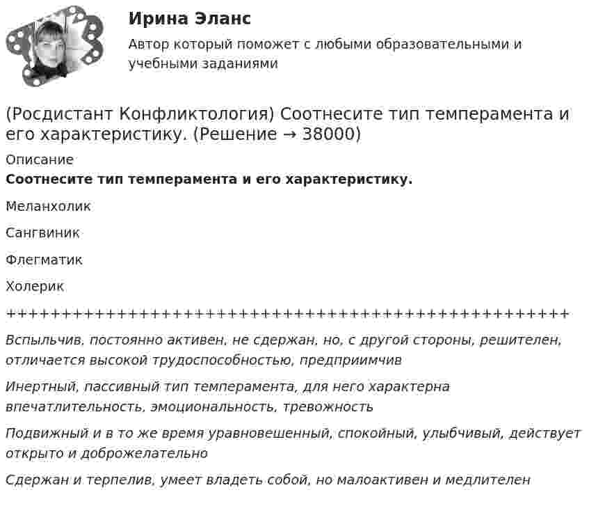      
          Описание
          Соотнесите тип темперамента и его характеристику.МеланхоликСангвиникФлегматикХолерик+++++++++++++++++++++++++++++++++++++++++++++++++++Вспыльчив, постоянно активен, не сдержан, но, с другой стороны, решителен, отличается высокой трудоспособностью, предприимчивИнертный, пассивный тип темперамента, для него характерна впечатлительность, эмоциональность, тревожностьПодвижный и в то же время уравновешенный, спокойный, улыбчивый, действует открыто и доброжелательноСдержан и терпелив, умеет владеть собой, но малоактивен и медлителен   
            
            
            (Росдистант Конфликтология) Соотнесите тип конфликтной личности и его характерные особенности.(Росдистант Конфликтология) Соотнесите тип темперамента и его характеристику.(Росдистант Конфликтология) Соотнесите функцию семьи с ее основными задачами.(Росдистант Конфликтология) Социальная норма – это(Росдистант Конфликтология) Социальный конфликт – это(Росдистант Конфликтология) С позиции конфликтологии конфликт – это(Росдистант Конфликтология) С позиции современного подхода конфликт может быть конструктивным. Укажите, в каких аспектах деятельности организации конфликт может помочь.(Росдистант Конфликтология) Религия – это(Росдистант Конфликтология) Семейные конфликты – это(Росдистант Конфликтология) Соотнесите вид структурирования времени и его характеристику.(Росдистант Конфликтология) Соотнесите вид управления конфликтом с его определением.(Росдистант Конфликтология) Соотнесите пример с типом ролевого конфликта.(Росдистант Конфликтология) Соотнесите стиль поведения в конфликте с его характерными чертами.(Росдистант Конфликтология) Соотнесите тип конфликта в обществе с его определением.