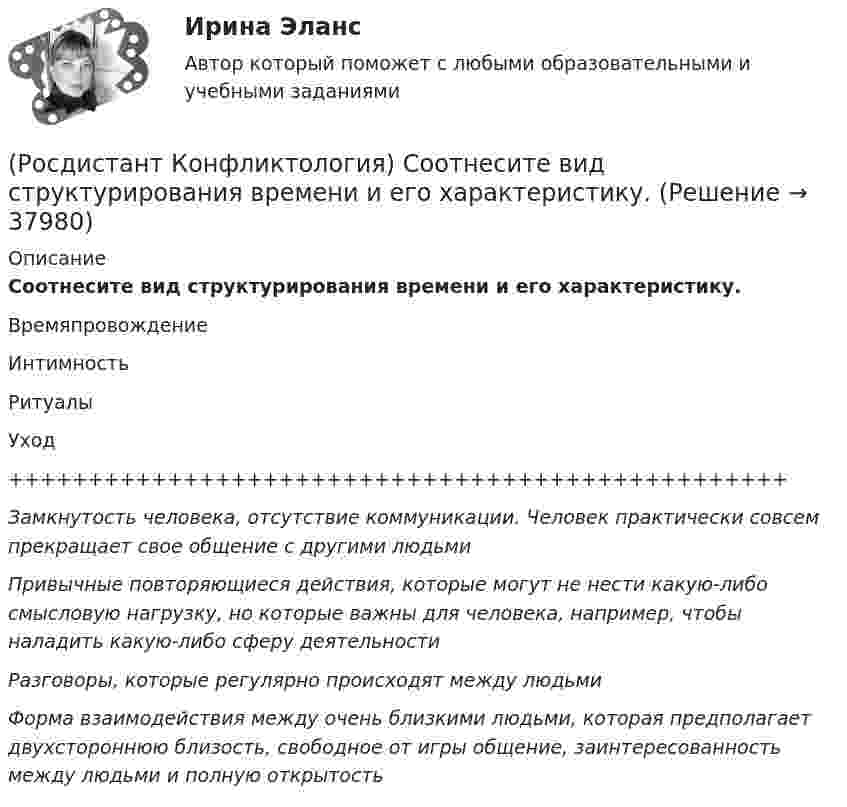      
          Описание
          Соотнесите вид структурирования времени и его характеристику.ВремяпровождениеИнтимностьРитуалыУход+++++++++++++++++++++++++++++++++++++++++++++++++Замкнутость человека, отсутствие коммуникации. Человек практически совсем прекращает свое общение с другими людьмиПривычные повторяющиеся действия, которые могут не нести какую-либо смысловую нагрузку, но которые важны для человека, например, чтобы наладить какую-либо сферу деятельностиРазговоры, которые регулярно происходят между людьмиФорма взаимодействия между очень близкими людьми, которая предполагает двухстороннюю близость, свободное от игры общение, заинтересованность между людьми и полную открытость   
            
            
            (Росдистант Конфликтология) Семейные конфликты – это(Росдистант Конфликтология) Соотнесите вид структурирования времени и его характеристику.(Росдистант Конфликтология) Соотнесите вид управления конфликтом с его определением.(Росдистант Конфликтология) Соотнесите пример с типом ролевого конфликта.(Росдистант Конфликтология) Соотнесите стиль поведения в конфликте с его характерными чертами.(Росдистант Конфликтология) Соотнесите тип конфликта в обществе с его определением.(Росдистант Конфликтология) Соотнесите тип конфликта с его определением.[Росдистант]Конфликтология.Практическое задание 3.Росдистант ТГУ 2023г РОСДИСТАНТ. Конфликтология.Практическое задание 4.[Росдистант]Конфликтология.Практическое задание 4.Росдистант ТГУ 2023г (Росдистант Конфликтология) Предмет конфликтологии – этоРОСДИСТАНТ Конфликтология Промежуточные тесты № 1,2,3[Росдистант] Конфликтология (ПРОМЕЖУТОЧНЫЕ ТЕСТЫ ) Росдистант ТГУ 2023 г.(Росдистант Конфликтология) Расположите последовательность стадий конфликта.