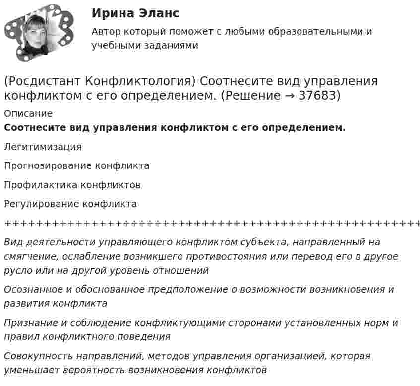      
          Описание
          Соотнесите вид управления конфликтом с его определением.ЛегитимизацияПрогнозирование конфликтаПрофилактика конфликтовРегулирование конфликта+++++++++++++++++++++++++++++++++++++++++++++++++++++++++++++++++++++++++++Вид деятельности управляющего конфликтом субъекта, направленный на смягчение, ослабление возникшего противостояния или перевод его в другое русло или на другой уровень отношенийОсознанное и обоснованное предположение о возможности возникновения и развития конфликтаПризнание и соблюдение конфликтующими сторонами установленных норм и правил конфликтного поведенияСовокупность направлений, методов управления организацией, которая уменьшает вероятность возникновения конфликтов  
            
            
            (Росдистант Конфликтология) Соотнесите вид структурирования времени и его характеристику.(Росдистант Конфликтология) Соотнесите вид управления конфликтом с его определением.(Росдистант Конфликтология) Соотнесите пример с типом ролевого конфликта.(Росдистант Конфликтология) Соотнесите стиль поведения в конфликте с его характерными чертами.(Росдистант Конфликтология) Соотнесите тип конфликта в обществе с его определением.(Росдистант Конфликтология) Соотнесите тип конфликта с его определением.(Росдистант Конфликтология) Соотнесите тип конфликтной личности и его характерные особенности.РОСДИСТАНТ. Конфликтология.Практическое задание 4.[Росдистант]Конфликтология.Практическое задание 4.Росдистант ТГУ 2023г (Росдистант Конфликтология) Предмет конфликтологии – этоРОСДИСТАНТ Конфликтология Промежуточные тесты № 1,2,3[Росдистант] Конфликтология (ПРОМЕЖУТОЧНЫЕ ТЕСТЫ ) Росдистант ТГУ 2023 г.(Росдистант Конфликтология) Расположите последовательность стадий конфликта.(Росдистант Конфликтология) Религия – это