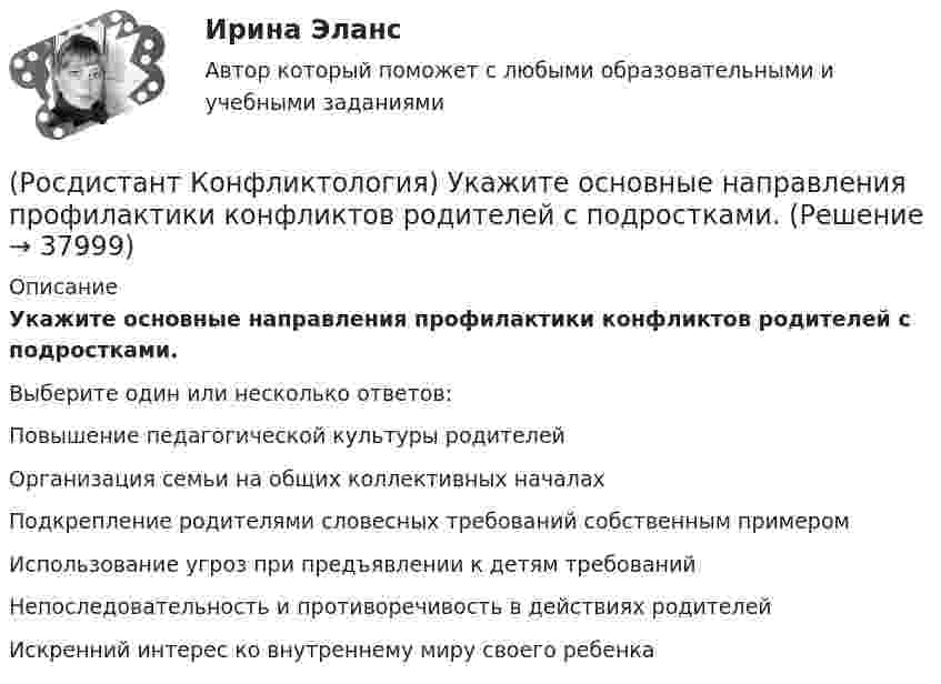      
          Описание
          Укажите основные направления профилактики конфликтов родителей с подростками.Выберите один или несколько ответов:Повышение педагогической культуры родителей Организация семьи на общих коллективных началах Подкрепление родителями словесных требований собственным примером Использование угроз при предъявлении к детям требований Непоследовательность и противоречивость в действиях родителей Искренний интерес ко внутреннему миру своего ребенка   
            
            
            (Росдистант Конфликтология) Укажите определение науки «Конфликтология».(Росдистант Конфликтология) Укажите основные направления профилактики конфликтов родителей с подростками.(Росдистант Конфликтология) Укажите основные ошибки, которые допускаются при проведении переговоров.(Росдистант Конфликтология) Укажите особенности региональных конфликтов.(Росдистант Конфликтология) Укажите положительные последствия внутригруппового конфликта для коллектива.(Росдистант Конфликтология) Укажите последовательность основных фаз прохождения переговоров.(Росдистант Конфликтология) Укажите принцип, лежащий в основе межнационального конфликта, к которому можно отнести конфликты, происходящие в тех странах, на территориях которых есть газ, нефть.(Росдистант Конфликтология) Социальный конфликт – это(Росдистант Конфликтология) С позиции конфликтологии конфликт – это(Росдистант Конфликтология) С позиции современного подхода конфликт может быть конструктивным. Укажите, в каких аспектах деятельности организации конфликт может помочь.(Росдистант Конфликтология) Субъектами регионального конфликта являются(Росдистант Конфликтология) Укажите вид трансакции, к которому можно отнести представленную ниже конфликтную ситуацию  Муж спрашивает у жены: «Где мои брюки?». Его жена, считая, что он ее обвиняет в беспорядке, нервно отвечает: Где снял, там и возьми(Росдистант Конфликтология) Укажите вид трансакции, к которому можно отнести ситуацию, приведенную ниже.   Муж спрашивает у жены: «Где мои брюки?». На это его жена ему спокойно отвечает: «В комнате на стуле».(Росдистант Конфликтология) Укажите научную теорию управления, возникшую в 40–70-е годы XX века, в рамках которой конфликты рассматриваются как признак неэффективности организации деятельности предприятия, признак плохого управления.