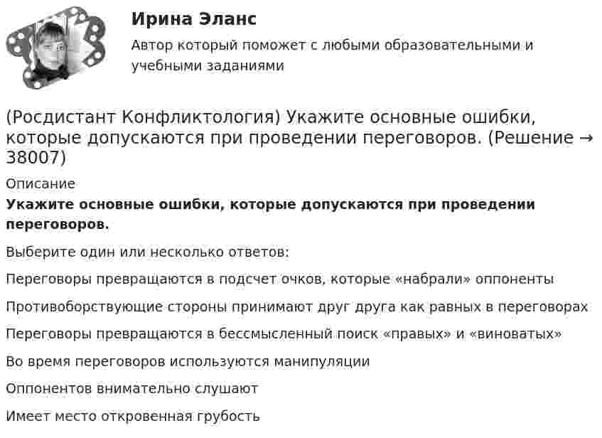      
          Описание
          Укажите основные ошибки, которые допускаются при проведении переговоров.Выберите один или несколько ответов:Переговоры превращаются в подсчет очков, которые «набрали» оппоненты Противоборствующие стороны принимают друг друга как равных в переговорах Переговоры превращаются в бессмысленный поиск «правых» и «виноватых» Во время переговоров используются манипуляции Оппонентов внимательно слушают Имеет место откровенная грубость   
            
            
            (Росдистант Конфликтология) Укажите основные направления профилактики конфликтов родителей с подростками.(Росдистант Конфликтология) Укажите основные ошибки, которые допускаются при проведении переговоров.(Росдистант Конфликтология) Укажите особенности региональных конфликтов.(Росдистант Конфликтология) Укажите положительные последствия внутригруппового конфликта для коллектива.(Росдистант Конфликтология) Укажите последовательность основных фаз прохождения переговоров.(Росдистант Конфликтология) Укажите принцип, лежащий в основе межнационального конфликта, к которому можно отнести конфликты, происходящие в тех странах, на территориях которых есть газ, нефть.(Росдистант Конфликтология) Укажите проблемы, которые принято относить к глобальным проблемам современности.(Росдистант Конфликтология) С позиции конфликтологии конфликт – это(Росдистант Конфликтология) С позиции современного подхода конфликт может быть конструктивным. Укажите, в каких аспектах деятельности организации конфликт может помочь.(Росдистант Конфликтология) Субъектами регионального конфликта являются(Росдистант Конфликтология) Укажите вид трансакции, к которому можно отнести представленную ниже конфликтную ситуацию  Муж спрашивает у жены: «Где мои брюки?». Его жена, считая, что он ее обвиняет в беспорядке, нервно отвечает: Где снял, там и возьми(Росдистант Конфликтология) Укажите вид трансакции, к которому можно отнести ситуацию, приведенную ниже.   Муж спрашивает у жены: «Где мои брюки?». На это его жена ему спокойно отвечает: «В комнате на стуле».(Росдистант Конфликтология) Укажите научную теорию управления, возникшую в 40–70-е годы XX века, в рамках которой конфликты рассматриваются как признак неэффективности организации деятельности предприятия, признак плохого управления.(Росдистант Конфликтология) Укажите научные теории управления, возникшие в первой половине XX века, в которых рационализация деятельности организации рассматривается как одно из условий предотвращения конфликтов.