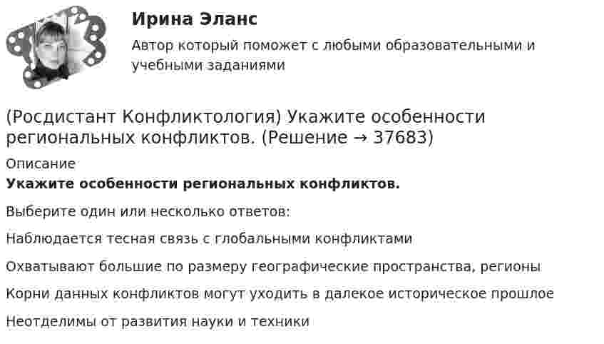      
          Описание
          Укажите особенности региональных конфликтов.Выберите один или несколько ответов:Наблюдается тесная связь с глобальными конфликтами Охватывают большие по размеру географические пространства, регионы Корни данных конфликтов могут уходить в далекое историческое прошлое Неотделимы от развития науки и техники   
            
            
            (Росдистант Конфликтология) Укажите основные ошибки, которые допускаются при проведении переговоров.(Росдистант Конфликтология) Укажите особенности региональных конфликтов.(Росдистант Конфликтология) Укажите положительные последствия внутригруппового конфликта для коллектива.(Росдистант Конфликтология) Укажите последовательность основных фаз прохождения переговоров.(Росдистант Конфликтология) Укажите принцип, лежащий в основе межнационального конфликта, к которому можно отнести конфликты, происходящие в тех странах, на территориях которых есть газ, нефть.(Росдистант Конфликтология) Укажите проблемы, которые принято относить к глобальным проблемам современности.(Росдистант Конфликтология) Укажите типы конфликтов, в форме которых может проявляться гендерный конфликт.(Росдистант Конфликтология) С позиции современного подхода конфликт может быть конструктивным. Укажите, в каких аспектах деятельности организации конфликт может помочь.(Росдистант Конфликтология) Субъектами регионального конфликта являются(Росдистант Конфликтология) Укажите вид трансакции, к которому можно отнести представленную ниже конфликтную ситуацию  Муж спрашивает у жены: «Где мои брюки?». Его жена, считая, что он ее обвиняет в беспорядке, нервно отвечает: Где снял, там и возьми(Росдистант Конфликтология) Укажите вид трансакции, к которому можно отнести ситуацию, приведенную ниже.   Муж спрашивает у жены: «Где мои брюки?». На это его жена ему спокойно отвечает: «В комнате на стуле».(Росдистант Конфликтология) Укажите научную теорию управления, возникшую в 40–70-е годы XX века, в рамках которой конфликты рассматриваются как признак неэффективности организации деятельности предприятия, признак плохого управления.(Росдистант Конфликтология) Укажите научные теории управления, возникшие в первой половине XX века, в которых рационализация деятельности организации рассматривается как одно из условий предотвращения конфликтов.(Росдистант Конфликтология) Укажите определение науки «Конфликтология».