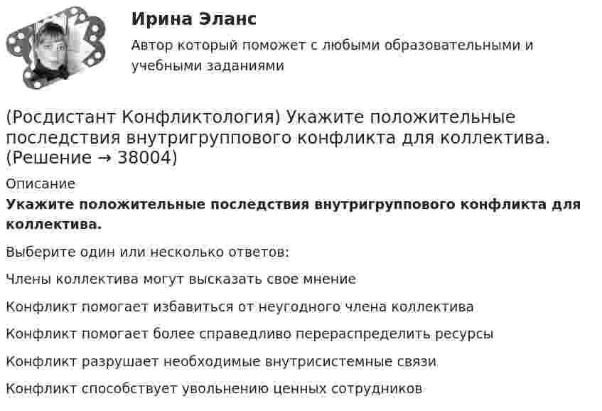      
          Описание
          Укажите положительные последствия внутригруппового конфликта для коллектива.Выберите один или несколько ответов:Члены коллектива могут высказать свое мнение Конфликт помогает избавиться от неугодного члена коллектива Конфликт помогает более справедливо перераспределить ресурсы Конфликт разрушает необходимые внутрисистемные связи Конфликт способствует увольнению ценных сотрудников   
            
            
            (Росдистант Конфликтология) Укажите особенности региональных конфликтов.(Росдистант Конфликтология) Укажите положительные последствия внутригруппового конфликта для коллектива.(Росдистант Конфликтология) Укажите последовательность основных фаз прохождения переговоров.(Росдистант Конфликтология) Укажите принцип, лежащий в основе межнационального конфликта, к которому можно отнести конфликты, происходящие в тех странах, на территориях которых есть газ, нефть.(Росдистант Конфликтология) Укажите проблемы, которые принято относить к глобальным проблемам современности.(Росдистант Конфликтология) Укажите типы конфликтов, в форме которых может проявляться гендерный конфликт.(Росдистант Конфликтология) Укажите философов, которые в начале XX века начали писать о глобальных проблемах.(Росдистант Конфликтология) Субъектами регионального конфликта являются(Росдистант Конфликтология) Укажите вид трансакции, к которому можно отнести представленную ниже конфликтную ситуацию  Муж спрашивает у жены: «Где мои брюки?». Его жена, считая, что он ее обвиняет в беспорядке, нервно отвечает: Где снял, там и возьми(Росдистант Конфликтология) Укажите вид трансакции, к которому можно отнести ситуацию, приведенную ниже.   Муж спрашивает у жены: «Где мои брюки?». На это его жена ему спокойно отвечает: «В комнате на стуле».(Росдистант Конфликтология) Укажите научную теорию управления, возникшую в 40–70-е годы XX века, в рамках которой конфликты рассматриваются как признак неэффективности организации деятельности предприятия, признак плохого управления.(Росдистант Конфликтология) Укажите научные теории управления, возникшие в первой половине XX века, в которых рационализация деятельности организации рассматривается как одно из условий предотвращения конфликтов.(Росдистант Конфликтология) Укажите определение науки «Конфликтология».(Росдистант Конфликтология) Укажите основные направления профилактики конфликтов родителей с подростками.