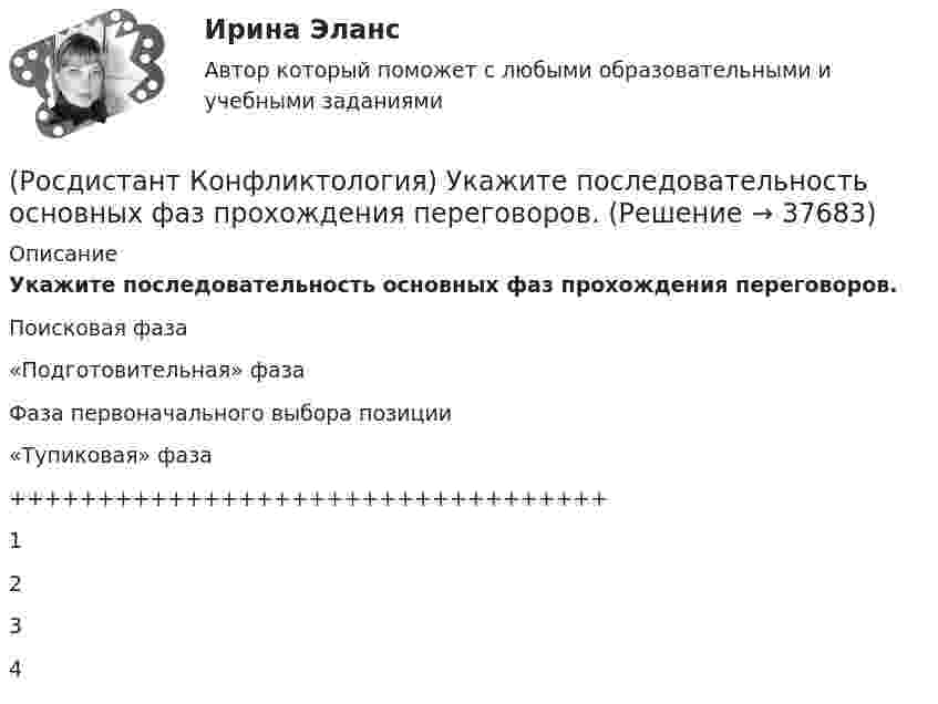      
          Описание
          Укажите последовательность основных фаз прохождения переговоров.Поисковая фаза«Подготовительная» фазаФаза первоначального выбора позиции«Тупиковая» фаза++++++++++++++++++++++++++++++++++1234  
            
            
            (Росдистант Конфликтология) Укажите положительные последствия внутригруппового конфликта для коллектива.(Росдистант Конфликтология) Укажите последовательность основных фаз прохождения переговоров.(Росдистант Конфликтология) Укажите принцип, лежащий в основе межнационального конфликта, к которому можно отнести конфликты, происходящие в тех странах, на территориях которых есть газ, нефть.(Росдистант Конфликтология) Укажите проблемы, которые принято относить к глобальным проблемам современности.(Росдистант Конфликтология) Укажите типы конфликтов, в форме которых может проявляться гендерный конфликт.(Росдистант Конфликтология) Укажите философов, которые в начале XX века начали писать о глобальных проблемах.(Росдистант Конфликтология) Укажите функцию конфликта, негативные последствия которой заключаются в том, что она может привести к рассогласованию интересов личности и коллектива, ослабить связи, существующие в группе.(Росдистант Конфликтология) Укажите вид трансакции, к которому можно отнести представленную ниже конфликтную ситуацию  Муж спрашивает у жены: «Где мои брюки?». Его жена, считая, что он ее обвиняет в беспорядке, нервно отвечает: Где снял, там и возьми(Росдистант Конфликтология) Укажите вид трансакции, к которому можно отнести ситуацию, приведенную ниже.   Муж спрашивает у жены: «Где мои брюки?». На это его жена ему спокойно отвечает: «В комнате на стуле».(Росдистант Конфликтология) Укажите научную теорию управления, возникшую в 40–70-е годы XX века, в рамках которой конфликты рассматриваются как признак неэффективности организации деятельности предприятия, признак плохого управления.(Росдистант Конфликтология) Укажите научные теории управления, возникшие в первой половине XX века, в которых рационализация деятельности организации рассматривается как одно из условий предотвращения конфликтов.(Росдистант Конфликтология) Укажите определение науки «Конфликтология».(Росдистант Конфликтология) Укажите основные направления профилактики конфликтов родителей с подростками.(Росдистант Конфликтология) Укажите основные ошибки, которые допускаются при проведении переговоров.