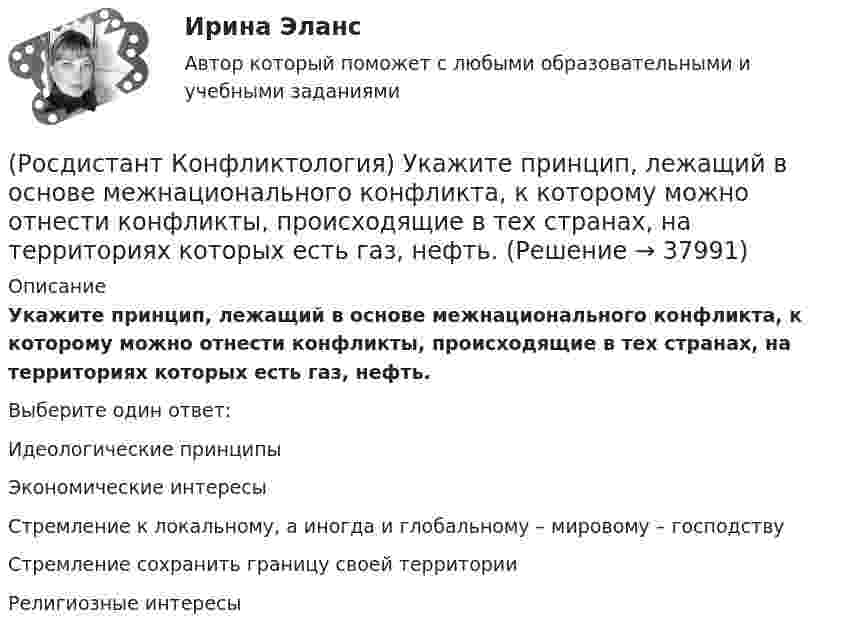     
          Описание
          Укажите принцип, лежащий в основе межнационального конфликта, к которому можно отнести конфликты, происходящие в тех странах, на территориях которых есть газ, нефть.Выберите один ответ:Идеологические принципы Экономические интересы Стремление к локальному, а иногда и глобальному – мировому – господству Стремление сохранить границу своей территории Религиозные интересы   
            
            
            (Росдистант Конфликтология) Укажите последовательность основных фаз прохождения переговоров.(Росдистант Конфликтология) Укажите принцип, лежащий в основе межнационального конфликта, к которому можно отнести конфликты, происходящие в тех странах, на территориях которых есть газ, нефть.(Росдистант Конфликтология) Укажите проблемы, которые принято относить к глобальным проблемам современности.(Росдистант Конфликтология) Укажите типы конфликтов, в форме которых может проявляться гендерный конфликт.(Росдистант Конфликтология) Укажите философов, которые в начале XX века начали писать о глобальных проблемах.(Росдистант Конфликтология) Укажите функцию конфликта, негативные последствия которой заключаются в том, что она может привести к рассогласованию интересов личности и коллектива, ослабить связи, существующие в группе.(Росдистант Конфликтология) Укажите элементы внутрисистемного конфликта.(Росдистант Конфликтология) Укажите вид трансакции, к которому можно отнести ситуацию, приведенную ниже.   Муж спрашивает у жены: «Где мои брюки?». На это его жена ему спокойно отвечает: «В комнате на стуле».(Росдистант Конфликтология) Укажите научную теорию управления, возникшую в 40–70-е годы XX века, в рамках которой конфликты рассматриваются как признак неэффективности организации деятельности предприятия, признак плохого управления.(Росдистант Конфликтология) Укажите научные теории управления, возникшие в первой половине XX века, в которых рационализация деятельности организации рассматривается как одно из условий предотвращения конфликтов.(Росдистант Конфликтология) Укажите определение науки «Конфликтология».(Росдистант Конфликтология) Укажите основные направления профилактики конфликтов родителей с подростками.(Росдистант Конфликтология) Укажите основные ошибки, которые допускаются при проведении переговоров.(Росдистант Конфликтология) Укажите особенности региональных конфликтов.