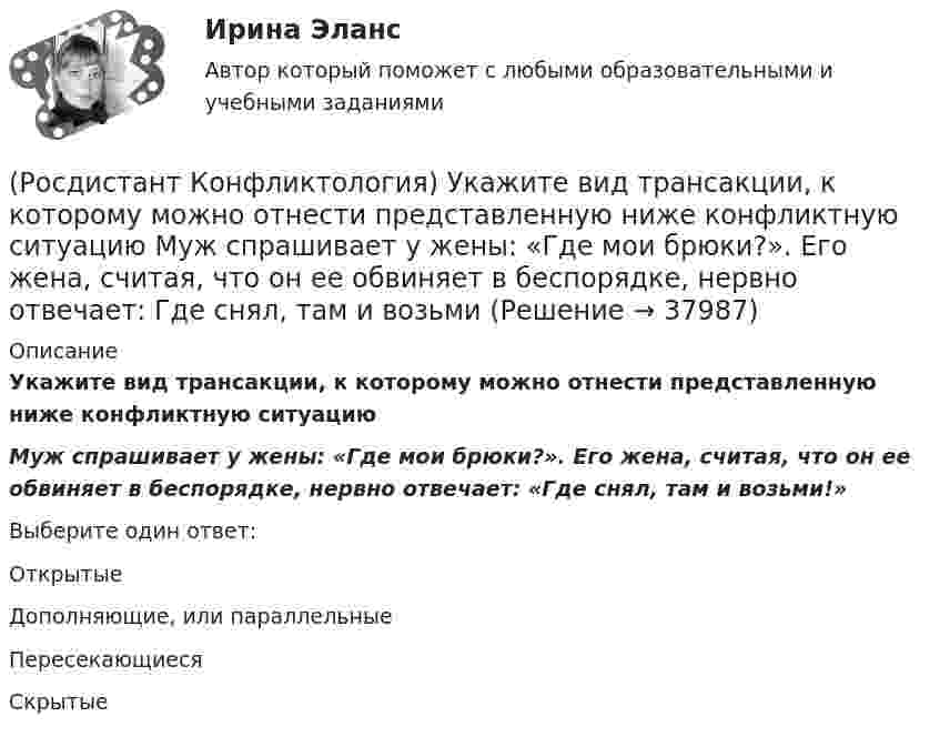      
          Описание
          Укажите вид трансакции, к которому можно отнести представленную ниже конфликтную ситуациюМуж спрашивает у жены: «Где мои брюки?». Его жена, считая, что он ее обвиняет в беспорядке, нервно отвечает: «Где снял, там и возьми!»Выберите один ответ:Открытые Дополняющие, или параллельные Пересекающиеся Скрытые   
            
            
            (Росдистант Конфликтология) Субъектами регионального конфликта являются(Росдистант Конфликтология) Укажите вид трансакции, к которому можно отнести представленную ниже конфликтную ситуацию  Муж спрашивает у жены: «Где мои брюки?». Его жена, считая, что он ее обвиняет в беспорядке, нервно отвечает: Где снял, там и возьми(Росдистант Конфликтология) Укажите вид трансакции, к которому можно отнести ситуацию, приведенную ниже.   Муж спрашивает у жены: «Где мои брюки?». На это его жена ему спокойно отвечает: «В комнате на стуле».(Росдистант Конфликтология) Укажите научную теорию управления, возникшую в 40–70-е годы XX века, в рамках которой конфликты рассматриваются как признак неэффективности организации деятельности предприятия, признак плохого управления.(Росдистант Конфликтология) Укажите научные теории управления, возникшие в первой половине XX века, в которых рационализация деятельности организации рассматривается как одно из условий предотвращения конфликтов.(Росдистант Конфликтология) Укажите определение науки «Конфликтология».(Росдистант Конфликтология) Укажите основные направления профилактики конфликтов родителей с подростками.(Росдистант Конфликтология) Соотнесите тип конфликта с его определением.(Росдистант Конфликтология) Соотнесите тип конфликтной личности и его характерные особенности.(Росдистант Конфликтология) Соотнесите тип темперамента и его характеристику.(Росдистант Конфликтология) Соотнесите функцию семьи с ее основными задачами.(Росдистант Конфликтология) Социальная норма – это(Росдистант Конфликтология) Социальный конфликт – это(Росдистант Конфликтология) С позиции конфликтологии конфликт – это