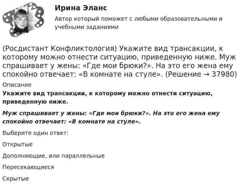      
          Описание
          Укажите вид трансакции, к которому можно отнести ситуацию, приведенную ниже. Муж спрашивает у жены: «Где мои брюки?». На это его жена ему спокойно отвечает: «В комнате на стуле».Выберите один ответ:Открытые Дополняющие, или параллельные Пересекающиеся Скрытые   
            
            
            (Росдистант Конфликтология) Укажите вид трансакции, к которому можно отнести представленную ниже конфликтную ситуацию  Муж спрашивает у жены: «Где мои брюки?». Его жена, считая, что он ее обвиняет в беспорядке, нервно отвечает: Где снял, там и возьми(Росдистант Конфликтология) Укажите вид трансакции, к которому можно отнести ситуацию, приведенную ниже.   Муж спрашивает у жены: «Где мои брюки?». На это его жена ему спокойно отвечает: «В комнате на стуле».(Росдистант Конфликтология) Укажите научную теорию управления, возникшую в 40–70-е годы XX века, в рамках которой конфликты рассматриваются как признак неэффективности организации деятельности предприятия, признак плохого управления.(Росдистант Конфликтология) Укажите научные теории управления, возникшие в первой половине XX века, в которых рационализация деятельности организации рассматривается как одно из условий предотвращения конфликтов.(Росдистант Конфликтология) Укажите определение науки «Конфликтология».(Росдистант Конфликтология) Укажите основные направления профилактики конфликтов родителей с подростками.(Росдистант Конфликтология) Укажите основные ошибки, которые допускаются при проведении переговоров.(Росдистант Конфликтология) Соотнесите тип конфликтной личности и его характерные особенности.(Росдистант Конфликтология) Соотнесите тип темперамента и его характеристику.(Росдистант Конфликтология) Соотнесите функцию семьи с ее основными задачами.(Росдистант Конфликтология) Социальная норма – это(Росдистант Конфликтология) Социальный конфликт – это(Росдистант Конфликтология) С позиции конфликтологии конфликт – это(Росдистант Конфликтология) С позиции современного подхода конфликт может быть конструктивным. Укажите, в каких аспектах деятельности организации конфликт может помочь.