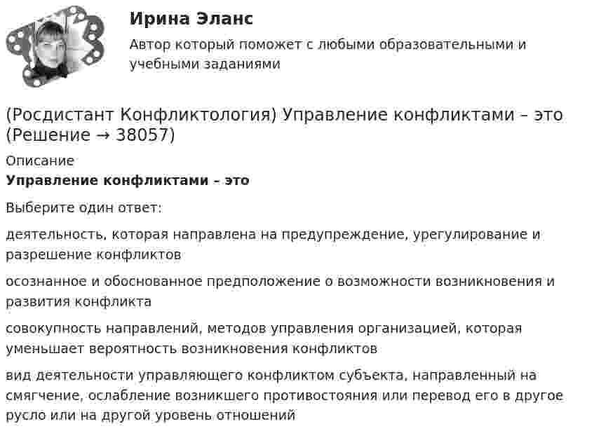      
          Описание
          Управление конфликтами – этоВыберите один ответ:деятельность, которая направлена на предупреждение, урегулирование и разрешение конфликтов осознанное и обоснованное предположение о возможности возникновения и развития конфликта совокупность направлений, методов управления организацией, которая уменьшает вероятность возникновения конфликтов вид деятельности управляющего конфликтом субъек­та, направленный на смягчение, ослабление возникшего противостояния или перевод его в другое русло или на другой уровень отношений  
            
            
            (Росдистант Конфликтология) Укажите элементы внутрисистемного конфликта.(Росдистант Конфликтология) Управление конфликтами – это(Росдистант Конфликтология) Установите соответствие между подходом к пониманию сущности конфликта и особенностями понимания конфликта с точки зрения данного подхода. (Системный / Социально-этнический / Философский / Юридический)(Росдистант Конфликтология) Установите соответствие между типом конфликта в обществе и его определением.(Росдистант Конфликтология) Установите соответствие между типом конфликта в обществе и его определением.(Росдистант Конфликтология) Функции экономических конфликтов способны(Росдистант Конфликтология) Чему учит современная конфликтология?(Росдистант Конфликтология) Укажите особенности региональных конфликтов.(Росдистант Конфликтология) Укажите положительные последствия внутригруппового конфликта для коллектива.(Росдистант Конфликтология) Укажите последовательность основных фаз прохождения переговоров.(Росдистант Конфликтология) Укажите принцип, лежащий в основе межнационального конфликта, к которому можно отнести конфликты, происходящие в тех странах, на территориях которых есть газ, нефть.(Росдистант Конфликтология) Укажите проблемы, которые принято относить к глобальным проблемам современности.(Росдистант Конфликтология) Укажите типы конфликтов, в форме которых может проявляться гендерный конфликт.(Росдистант Конфликтология) Укажите философов, которые в начале XX века начали писать о глобальных проблемах.