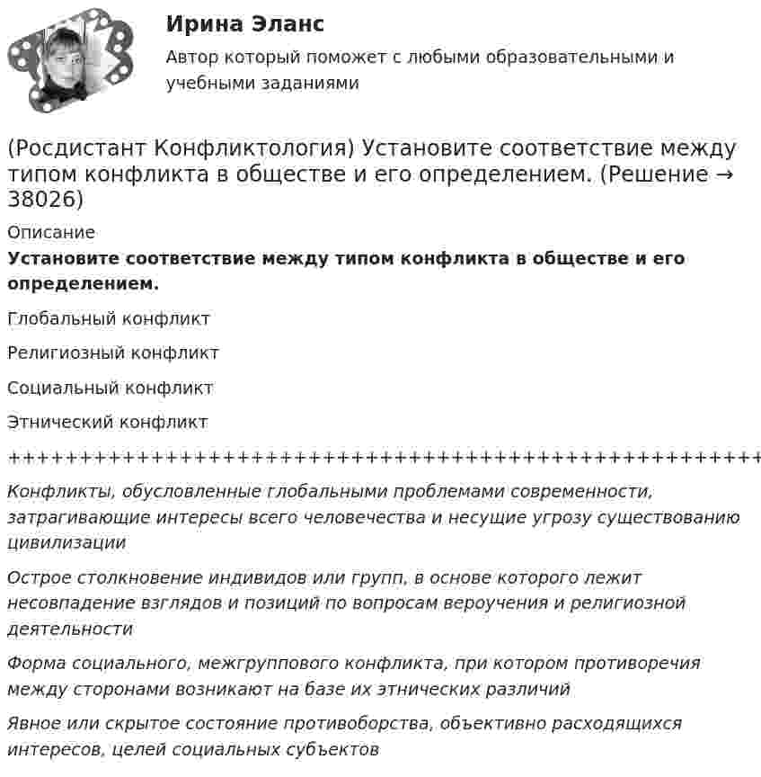      
          Описание
          Установите соответствие между типом конфликта в обществе и его определением.Глобальный конфликтРелигиозный конфликтСоциальный конфликтЭтнический конфликт++++++++++++++++++++++++++++++++++++++++++++++++++++++++++Конфликты, обусловленные глобальными проблемами современности, затрагивающие интересы всего человечества и несущие угрозу существованию цивилизацииОстрое столкновение индивидов или групп, в основе которого лежит несовпадение взглядов и позиций по вопросам вероучения и религиозной деятельностиФорма социального, межгруппового конфликта, при котором противоречия между сторонами возникают на базе их этнических различийЯвное или скрытое состояние противоборства, объективно расходящихся интересов, целей социальных субъектов   
            
            
            (Росдистант Конфликтология) Установите соответствие между типом конфликта в обществе и его определением.(Росдистант Конфликтология) Установите соответствие между типом конфликта в обществе и его определением.(Росдистант Конфликтология) Функции экономических конфликтов способны(Росдистант Конфликтология) Чему учит современная конфликтология?(Росдистант Конфликтология) Что изучает наука «Конфликтология»?(Росдистант Конфликтология) Что называют открытым конфликтом?(Росдистант Конфликтология) Что является объектом политического конфликта?(Росдистант Конфликтология) Укажите принцип, лежащий в основе межнационального конфликта, к которому можно отнести конфликты, происходящие в тех странах, на территориях которых есть газ, нефть.(Росдистант Конфликтология) Укажите проблемы, которые принято относить к глобальным проблемам современности.(Росдистант Конфликтология) Укажите типы конфликтов, в форме которых может проявляться гендерный конфликт.(Росдистант Конфликтология) Укажите философов, которые в начале XX века начали писать о глобальных проблемах.(Росдистант Конфликтология) Укажите функцию конфликта, негативные последствия которой заключаются в том, что она может привести к рассогласованию интересов личности и коллектива, ослабить связи, существующие в группе.(Росдистант Конфликтология) Укажите элементы внутрисистемного конфликта.(Росдистант Конфликтология) Управление конфликтами – это