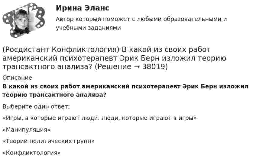      
          Описание
          В какой из своих работ американский психотерапевт Эрик Берн изложил теорию трансактного анализа? Выберите один ответ:«Игры, в которые играют люди. Люди, которые играют в игры» «Манипуляция» «Теории политических групп» «Конфликтология»  
            
            
            (Росдистант Конфликтология) В каких ситуациях более уместна роль посредника в деятельности руководителя?(Росдистант Конфликтология) В какой из своих работ американский психотерапевт Эрик Берн изложил теорию трансактного анализа? (Росдистант Конфликтология) В конфликтологии принято выделять пять основных типов конфликтных личностей. Перечислите их.(Росдистант Конфликтология) В соответствии с классификацией экономические конфликты бывают(Росдистант Конфликтология) В соответствии с масштабом региональные конфликты классифицируют(Росдистант Конфликтология) Выделите основные виды реакции детей-подростков на действия родителей.(Росдистант Конфликтология) Выделите основные особенности посредничества.Росдистант. Консультативная психология[Росдистант] Консультативная психология (контрольная работа, практические задания)[Росдистант]  Консультативная психология (ПРАКТИЧЕСКИЕ ЗАДАНИЯ)Росдистант. Конфликтология(Росдистант Конфликтология) Бесконфликтное поведение – это(Росдистант Конфликтология) В данной трансакции реакция одного человека непосредственно дополняется реакцией другого, то есть в данном случае реакции людей друг на друга отвечают взаимным ожиданиям и соответствуют здоровым человеческим отношениям; (Росдистант Конфликтология) В зависимости от способа разрешения конфликты бывают