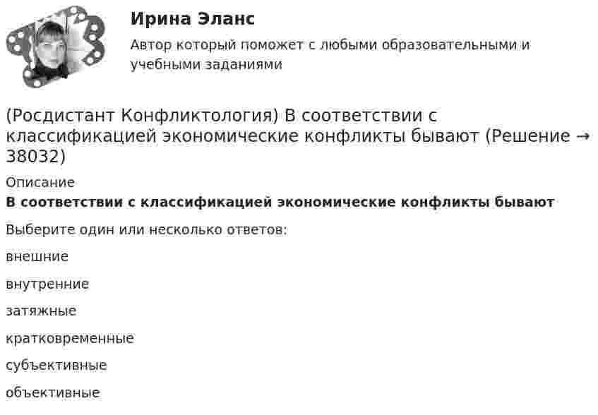      
          Описание
          В соответствии с классификацией экономические конфликты бываютВыберите один или несколько ответов:внешние внутренние затяжные кратковременные субъективные объективные   
            
            
            (Росдистант Конфликтология) В конфликтологии принято выделять пять основных типов конфликтных личностей. Перечислите их.(Росдистант Конфликтология) В соответствии с классификацией экономические конфликты бывают(Росдистант Конфликтология) В соответствии с масштабом региональные конфликты классифицируют(Росдистант Конфликтология) Выделите основные виды реакции детей-подростков на действия родителей.(Росдистант Конфликтология) Выделите основные особенности посредничества.(Росдистант Конфликтология) Выделите основные особенности экономических конфликтов.(Росдистант Конфликтология) Выделите основные составляющие силы убеждения.[Росдистант]  Консультативная психология (ПРАКТИЧЕСКИЕ ЗАДАНИЯ)Росдистант. Конфликтология(Росдистант Конфликтология) Бесконфликтное поведение – это(Росдистант Конфликтология) В данной трансакции реакция одного человека непосредственно дополняется реакцией другого, то есть в данном случае реакции людей друг на друга отвечают взаимным ожиданиям и соответствуют здоровым человеческим отношениям; (Росдистант Конфликтология) В зависимости от способа разрешения конфликты бывают(Росдистант Конфликтология) В зависимости от сферы проявления выделяют такие конфликты, как(Росдистант Конфликтология) В каких ситуациях более уместна роль посредника в деятельности руководителя?