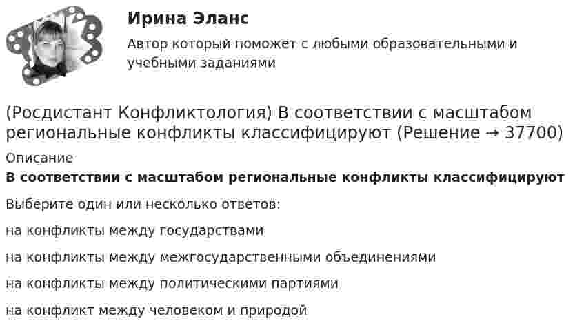      
          Описание
          В соответствии с масштабом региональные конфликты классифицируютВыберите один или несколько ответов:на конфликты между государствами на конфликты между межгосударственными объединениями на конфликты между политическими партиями на конфликт между человеком и природой   
            
            
            (Росдистант Конфликтология) В соответствии с классификацией экономические конфликты бывают(Росдистант Конфликтология) В соответствии с масштабом региональные конфликты классифицируют(Росдистант Конфликтология) Выделите основные виды реакции детей-подростков на действия родителей.(Росдистант Конфликтология) Выделите основные особенности посредничества.(Росдистант Конфликтология) Выделите основные особенности экономических конфликтов.(Росдистант Конфликтология) Выделите основные составляющие силы убеждения.(Росдистант Конфликтология) Выделите основные типы противоречий, которые возникают в сфере экономических конфликтов.Росдистант. Конфликтология(Росдистант Конфликтология) Бесконфликтное поведение – это(Росдистант Конфликтология) В данной трансакции реакция одного человека непосредственно дополняется реакцией другого, то есть в данном случае реакции людей друг на друга отвечают взаимным ожиданиям и соответствуют здоровым человеческим отношениям; (Росдистант Конфликтология) В зависимости от способа разрешения конфликты бывают(Росдистант Конфликтология) В зависимости от сферы проявления выделяют такие конфликты, как(Росдистант Конфликтология) В каких ситуациях более уместна роль посредника в деятельности руководителя?(Росдистант Конфликтология) В какой из своих работ американский психотерапевт Эрик Берн изложил теорию трансактного анализа? 