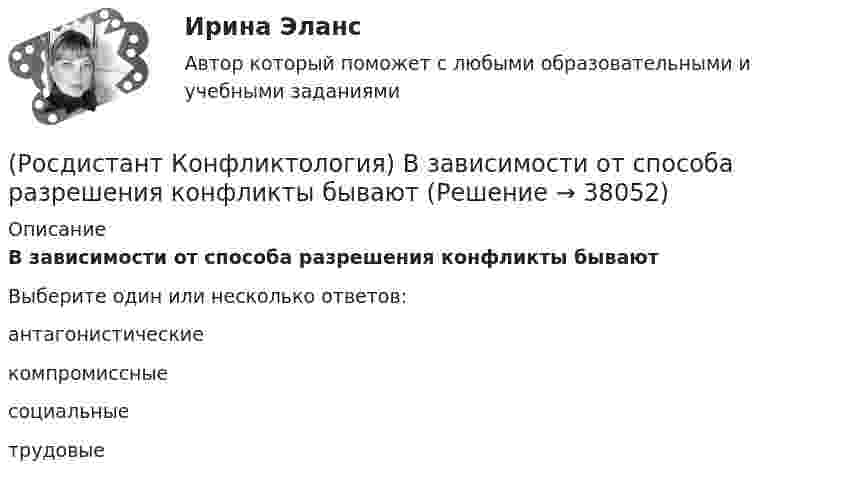      
          Описание
          В зависимости от способа разрешения конфликты бываютВыберите один или несколько ответов:антагонистические компромиссные социальные трудовые  
            
            
            (Росдистант Конфликтология) В данной трансакции реакция одного человека непосредственно дополняется реакцией другого, то есть в данном случае реакции людей друг на друга отвечают взаимным ожиданиям и соответствуют здоровым человеческим отношениям; (Росдистант Конфликтология) В зависимости от способа разрешения конфликты бывают(Росдистант Конфликтология) В зависимости от сферы проявления выделяют такие конфликты, как(Росдистант Конфликтология) В каких ситуациях более уместна роль посредника в деятельности руководителя?(Росдистант Конфликтология) В какой из своих работ американский психотерапевт Эрик Берн изложил теорию трансактного анализа? (Росдистант Конфликтология) В конфликтологии принято выделять пять основных типов конфликтных личностей. Перечислите их.(Росдистант Конфликтология) В соответствии с классификацией экономические конфликты бывают[Росдистант] Конструкция автомобилей 1 (контрольная работа, практические задания)Росдистант Конструкция автомобилей 1 Промежуточный тест 1Росдистант Конструкция автомобилей 1 Промежуточный тест 2Росдистант. Консультативная психология[Росдистант] Консультативная психология (контрольная работа, практические задания)[Росдистант]  Консультативная психология (ПРАКТИЧЕСКИЕ ЗАДАНИЯ)Росдистант. Конфликтология