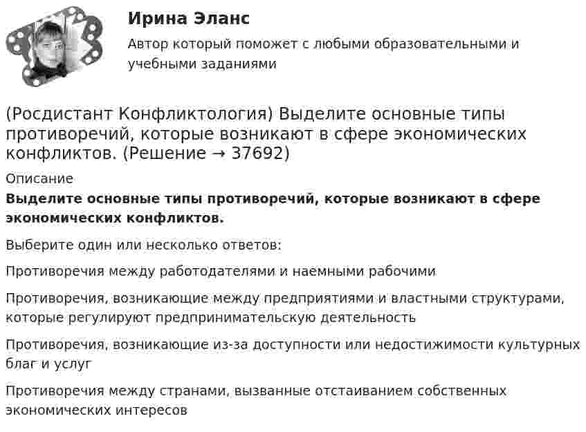      
          Описание
          Выделите основные типы противоречий, которые возникают в сфере экономических конфликтов.Выберите один или несколько ответов:Противоречия между работодателями и наемными рабочими Противоречия, возникающие между предприятиями и властными структурами, которые регулируют предпринимательскую деятельность Противоречия, возникающие из-за доступности или недостижимости культурных благ и услуг Противоречия между странами, вызванные отстаиванием собственных экономических интересов   
            
            
            (Росдистант Конфликтология) Выделите основные составляющие силы убеждения.(Росдистант Конфликтология) Выделите основные типы противоречий, которые возникают в сфере экономических конфликтов.(Росдистант Конфликтология) Выделите положительные последствия конфликта как по отношению к участникам конфликта, так и по отношению к социальному окружению.(Росдистант Конфликтология) Выделите ряд особенностей глобальных конфликтов.(Росдистант Конфликтология) Выделите формы протекания межэтнических конфликтов.(Росдистант Конфликтология) Гендерный конфликт – это (Росдистант Конфликтология) Глобальные конфликты – это(Росдистант Конфликтология) В каких ситуациях более уместна роль посредника в деятельности руководителя?(Росдистант Конфликтология) В какой из своих работ американский психотерапевт Эрик Берн изложил теорию трансактного анализа? (Росдистант Конфликтология) В конфликтологии принято выделять пять основных типов конфликтных личностей. Перечислите их.(Росдистант Конфликтология) В соответствии с классификацией экономические конфликты бывают(Росдистант Конфликтология) В соответствии с масштабом региональные конфликты классифицируют(Росдистант Конфликтология) Выделите основные виды реакции детей-подростков на действия родителей.(Росдистант Конфликтология) Выделите основные особенности посредничества.