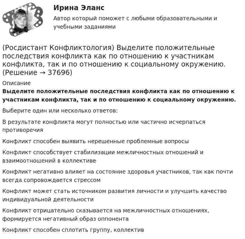      
          Описание
          Выделите положительные последствия конфликта как по отношению к участникам конфликта, так и по отношению к социальному окружению.Выберите один или несколько ответов:В результате конфликта могут полностью или частично исчерпаться противоречия Конфликт способен выявить не­решенные проблемные вопросы Конфликт способствует стабилизации межличностных отношений и взаимоотношений в коллективе Конфликт негативно влияет на состояние здоровья участников, так как почти всегда сопровождается стрессом Конфликт может стать источником развития личности и улучшить качество индивидуаль­ной деятельности Конфликт отрицательно сказывается на межличностных отношениях, формируется негативный образ оппонента Конфликт способен сплотить группу, коллектив   
            
            
            (Росдистант Конфликтология) Выделите основные типы противоречий, которые возникают в сфере экономических конфликтов.(Росдистант Конфликтология) Выделите положительные последствия конфликта как по отношению к участникам конфликта, так и по отношению к социальному окружению.(Росдистант Конфликтология) Выделите ряд особенностей глобальных конфликтов.(Росдистант Конфликтология) Выделите формы протекания межэтнических конфликтов.(Росдистант Конфликтология) Гендерный конфликт – это (Росдистант Конфликтология) Глобальные конфликты – это(Росдистант Конфликтология) Данные трансакции выступают в качестве повода для психологических игр, которые нередко происходят между людьми; слова, которые произносит человек, не соответствуют его жестам, взглядам, эмоциям и действиям. Назовите вид(Росдистант Конфликтология) В какой из своих работ американский психотерапевт Эрик Берн изложил теорию трансактного анализа? (Росдистант Конфликтология) В конфликтологии принято выделять пять основных типов конфликтных личностей. Перечислите их.(Росдистант Конфликтология) В соответствии с классификацией экономические конфликты бывают(Росдистант Конфликтология) В соответствии с масштабом региональные конфликты классифицируют(Росдистант Конфликтология) Выделите основные виды реакции детей-подростков на действия родителей.(Росдистант Конфликтология) Выделите основные особенности посредничества.(Росдистант Конфликтология) Выделите основные особенности экономических конфликтов.
