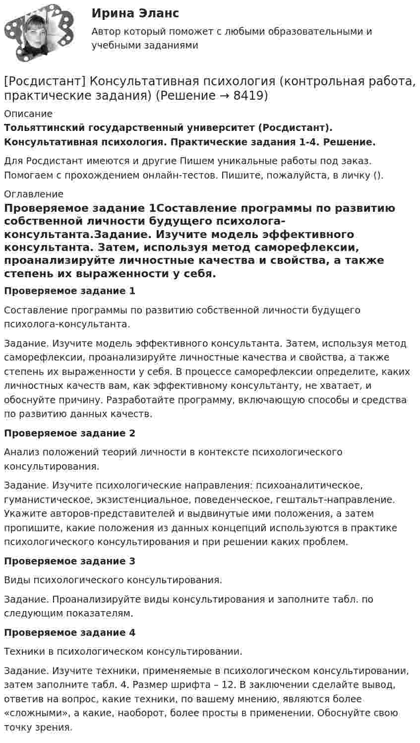      
          Описание
          Тольяттинский государственный университет (Росдистант). Консультативная психология. Практические задания 1-4. Решение.Для Росдистант имеются и другие  Пишем уникальные работы под заказ. Помогаем с прохождением онлайн-тестов. Пишите, пожалуйста, в личку (). 
          Оглавление
          Проверяемое задание 1Составление программы по развитию собственной личности будущего психолога-консультанта.Задание. Изучите модель эффективного консультанта. Затем, используя метод саморефлексии, проанализируйте личностные качества и свойства, а также степень их выраженности у себя. В процессе саморефлексии определите, каких личностных качеств вам, как эффективному консультанту, не хватает, и обоснуйте причину. Разработайте программу, включающую способы и средства по развитию данных качеств. Проверяемое задание 2Анализ положений теорий личности в контексте психологического консультирования.Задание. Изучите психологические направления: психоаналитическое, гуманистическое, экзистенциальное, поведенческое, гештальт-направление. Укажите авторов-представителей и выдвинутые ими положения, а затем пропишите, какие положения из данных концепций используются в практике психологического консультирования и при решении каких проблем. Проверяемое задание 3Виды психологического консультирования.Задание. Проанализируйте виды консультирования и заполните табл. по следующим показателям.Проверяемое задание 4Техники в психологическом консультировании.Задание. Изучите техники, применяемые в психологическом консультировании, затем заполните табл. 4. Размер шрифта – 12. В заключении сделайте вывод, ответив на вопрос, какие техники, по вашему мнению, являются более «сложными», а какие, наоборот, более просты в применении. Обоснуйте свою точку зрения.  
            
            
            Росдистант. Консультативная психология[Росдистант] Консультативная психология (контрольная работа, практические задания)[Росдистант]  Консультативная психология (ПРАКТИЧЕСКИЕ ЗАДАНИЯ)Росдистант. Конфликтология(Росдистант Конфликтология) Бесконфликтное поведение – это(Росдистант Конфликтология) В данной трансакции реакция одного человека непосредственно дополняется реакцией другого, то есть в данном случае реакции людей друг на друга отвечают взаимным ожиданиям и соответствуют здоровым человеческим отношениям; (Росдистант Конфликтология) В зависимости от способа разрешения конфликты бывают[Росдистант] Конструкции жилых зданий ответы на тест[Росдистант] Конструкции из дерева и пластмасс.Итоговый тест Росдистант ТГУ[Росдистант] Конструкции из дерева и пластмасс (промежуточные и итоговый тесты, вопросы, ответы)[Росдистант] Конструкционное материаловедение. Практические задания (Вариант 2, 3)[Росдистант] Конструкция автомобилей 1 (ИТОГОВЫЙ ТЕСТ) Росдистант ТГУ[Росдистант] Конструкция автомобилей 1 (контрольная работа, практические задания)Росдистант Конструкция автомобилей 1 Промежуточный тест 1