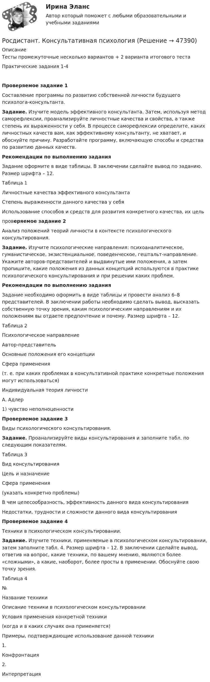      
            Описание
            Тесты промежуточные несколько вариантов + 2 варианта итогового тестаПрактические задания 1-4  Проверяемое задание 1	Составление программы по развитию собственной личности будущего психолога-консультанта. Задание. Изучите модель эффективного консультанта. Затем, используя метод саморефлексии, проанализируйте личностные качества и свойства, а также степень их выраженности у себя. В процессе саморефлексии определите, каких личностных качеств вам, как эффективному консультанту, не хватает, и обоснуйте причину. Разработайте программу, включающую способы и средства по развитию данных качеств.  Рекомендации по выполнению задания	Задание оформите в виде таблицы. В заключении сделайте вывод по заданию. Размер шрифта – 12. 	Таблица 1  Личностные качества эффективного консультанта Степень выраженности данного качества у себя Использование способов и средств для развития конкретного качества, их цель    проверяемое задание 2	Анализ положений теорий личности в контексте психологического консультирования. Задание. Изучите психологические направления: психоаналитическое, гуманистическое, экзистенциальное, поведенческое, гештальт-направление. Укажите авторов-представителей и выдвинутые ими положения, а затем пропишите, какие положения из данных концепций используются в практике психологического консультирования и при решении каких проблем.  Рекомендации по выполнению задания	Задание необходимо оформить в виде таблицы и провести анализ 6–8 представителей. В заключении работы необходимо сделать вывод, высказать собственную точку зрения, каким психологическим направлениям и их положениям вы отдаете предпочтение и почему. Размер шрифта – 12. 	Таблица 2  Психологическое направление Автор-представитель Основные положения его концепции Сфера применения(т. е. при каких проблемах в консультативной практике конкретные положения могут использоваться)   Индивидуальная теория личности А. Адлер 1) чувство неполноценности   Проверяемое задание 3	Виды психологического консультирования. Задание. Проанализируйте виды консультирования и заполните табл. по следующим показателям.Таблица 3  Вид консультирования Цель и назначение Сфера применения(указать конкретно проблемы) В чем целесообразность, эффективность данного вида консультирования Недостатки, трудности и сложности данного вида консультирования  Проверяемое задание 4	Техники в психологическом консультировании. Задание. Изучите техники, применяемые в психологическом консультировании, затем заполните табл. 4. Размер шрифта – 12. В заключении сделайте вывод, ответив на вопрос, какие техники, по вашему мнению, являются более «сложными», а какие, наоборот, более просты в применении. Обоснуйте свою точку зрения. Таблица 4  № Название техники Описание техники в психологическом консультировании Условия применения конкретной техники(когда и в каких случаях она применяется) Примеры, подтверждающие использование данной техники   1. Конфронтация      2. Интерпретация  
            
            
            Росдистант Конструкция автомобилей 1 Промежуточный тест 2Росдистант. Консультативная психология[Росдистант] Консультативная психология (контрольная работа, практические задания)[Росдистант]  Консультативная психология (ПРАКТИЧЕСКИЕ ЗАДАНИЯ)Росдистант. Конфликтология(Росдистант Конфликтология) Бесконфликтное поведение – это(Росдистант Конфликтология) В данной трансакции реакция одного человека непосредственно дополняется реакцией другого, то есть в данном случае реакции людей друг на друга отвечают взаимным ожиданиям и соответствуют здоровым человеческим отношениям; [Росдистант] Конструкции жилых зданий (ИТОГОВЫЙ ТЕСТ) Росдистант ТГУ[Росдистант] Конструкции жилых зданий ответы на тест[Росдистант] Конструкции из дерева и пластмасс.Итоговый тест Росдистант ТГУ[Росдистант] Конструкции из дерева и пластмасс (промежуточные и итоговый тесты, вопросы, ответы)[Росдистант] Конструкционное материаловедение. Практические задания (Вариант 2, 3)[Росдистант] Конструкция автомобилей 1 (ИТОГОВЫЙ ТЕСТ) Росдистант ТГУ[Росдистант] Конструкция автомобилей 1 (контрольная работа, практические задания)