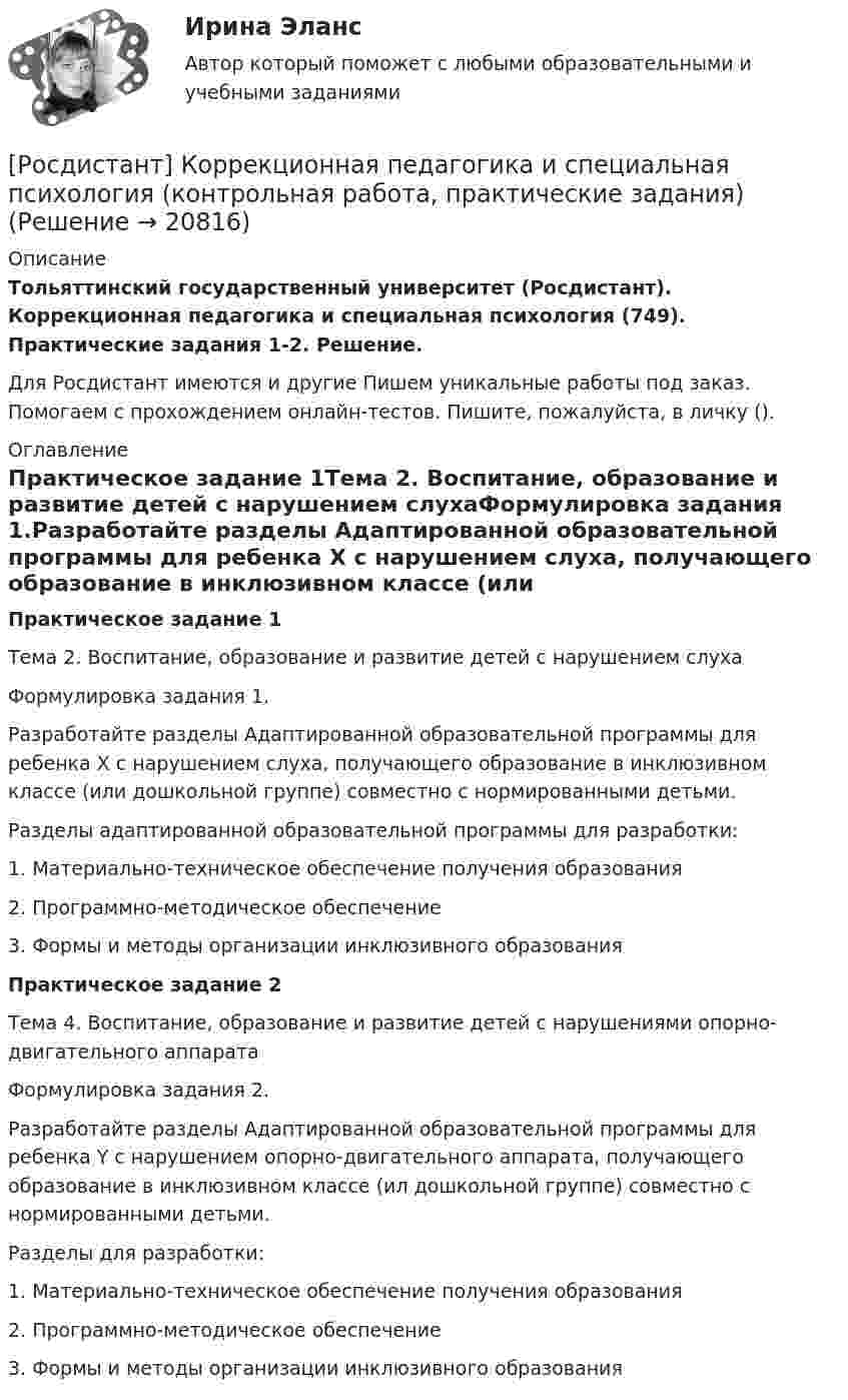     
          Описание
          Тольяттинский государственный университет (Росдистант). Коррекционная педагогика и специальная психология (749). Практические задания 1-2. Решение.Для Росдистант имеются и другие  Пишем уникальные работы под заказ. Помогаем с прохождением онлайн-тестов. Пишите, пожалуйста, в личку (). 
          Оглавление
          Практическое задание 1Тема 2. Воспитание, образование и развитие детей с нарушением слухаФормулировка задания 1.Разработайте разделы Адаптированной образовательной программы для ребенка Х с нарушением слуха, получающего образование в инклюзивном классе (или дошкольной группе) совместно с нормированными детьми. Разделы адаптированной образовательной программы для разработки:1. Материально-техническое обеспечение получения образования2. Программно-методическое обеспечение3. Формы и методы организации инклюзивного образованияПрактическое задание 2Тема 4. Воспитание, образование и развитие детей с нарушениями опорно-двигательного аппаратаФормулировка задания 2.Разработайте разделы Адаптированной образовательной программы для ребенка Y с нарушением опорно-двигательного аппарата, получающего образование в инклюзивном классе (ил дошкольной группе) совместно с нормированными детьми. Разделы для разработки:1. Материально-техническое обеспечение получения образования2. Программно-методическое обеспечение3. Формы и методы организации инклюзивного образования 
            
            
            [Росдистант] Коррекционная педагогика и специальная психология (749) (промежуточные и итоговый тесты, вопросы, ответы)[Росдистант] Коррекционная педагогика и специальная психология (контрольная работа, практические задания)[Росдистант] Коррекционная педагогика и специальная психология.Росдистант ТГУ 2022г (Росдистант) Косинус угла, который    образует нормаль плоскости 2x - 2y + z - 6 = 0 с осью Oy, равен….(Росдистант) Косинус угла, который    образует нормаль плоскости 2x – 2y + z – 6 = 0 с осью Oz, равен….(Росдистант) Кривая второго порядка, задаваемая уравнением x2 + 4y2 = 4, является(Росдистант) Криволинейная трапеция – это(Росдистант Конфликтология) Экономические конфликты – это(Росдистант Конфликтология) Этнос – это(Росдистант Конфликтология) Этот участник конфликта планирует конфликт и разрабатывает общий план его развития; в конфликте он преследует свои собственные цели, планирует разрешение конфликта в свою пользу, используя при этом ту или иную сторону(Росдистант) Координаты середины отрезка находятся по формуле(Росдистант) Координаты точки, делящей отрезок в данном отношении, вычисляются по формуле(Росдистант) Координаты точки, делящей отрезок в данном отношении, вычисляются по формуле[Росдистант] Корпоративное право (ПРОМЕЖУТОЧНЫЕ ТЕСТЫ) Росдистант ТГУ 2023 г.